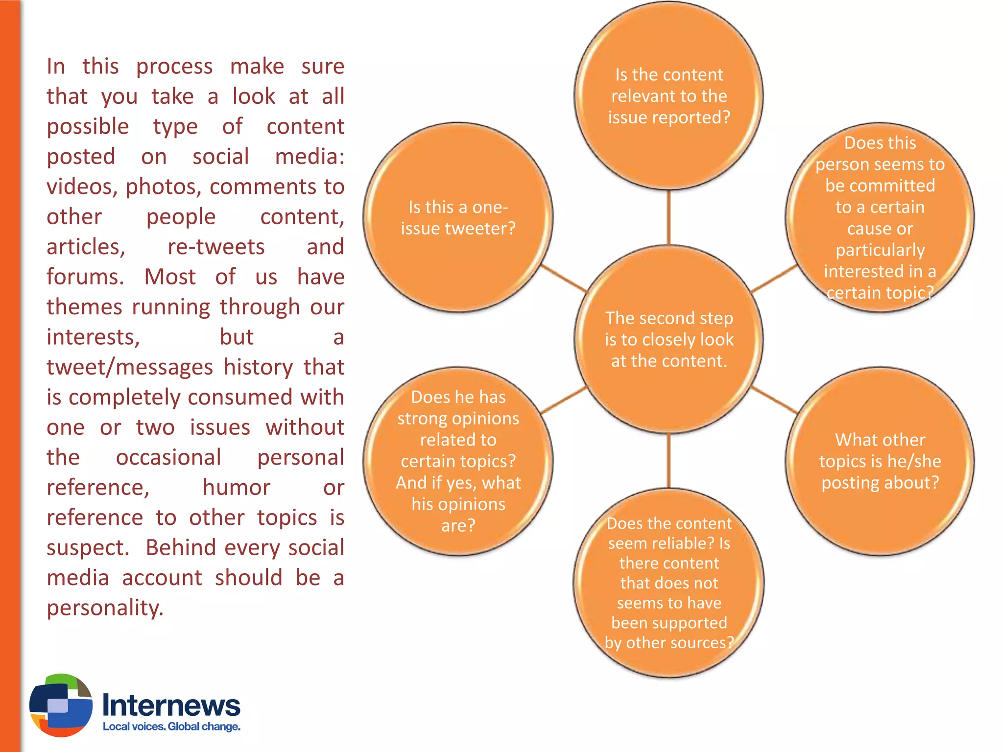 In this process make sure
that you take a look at all
possible type of content
posted on social media:
videos, photos, comments to
other
people
content,
articles,
re-tweets
and
forums. Most of us have
themes running through our
interests,
but
a
tweet/messages history that
is completely consumed with
one or two issues without
the occasional personal
reference,
humor
or
reference to other topics is
suspect. Behind every social
media account should be a
personality.

Is the content
relevant to the
issue reported?
Does this
person seems to
be committed
to a certain
cause or
particularly
interested in a
certain topic?

Is this a oneissue tweeter?

The second step
is to closely look
at the content.
Does he has
strong opinions
related to
certain topics?
And if yes, what
his opinions
are?

What other
topics is he/she
posting about?
Does the content
seem reliable? Is
there content
that does not
seems to have
been supported
by other sources?

 