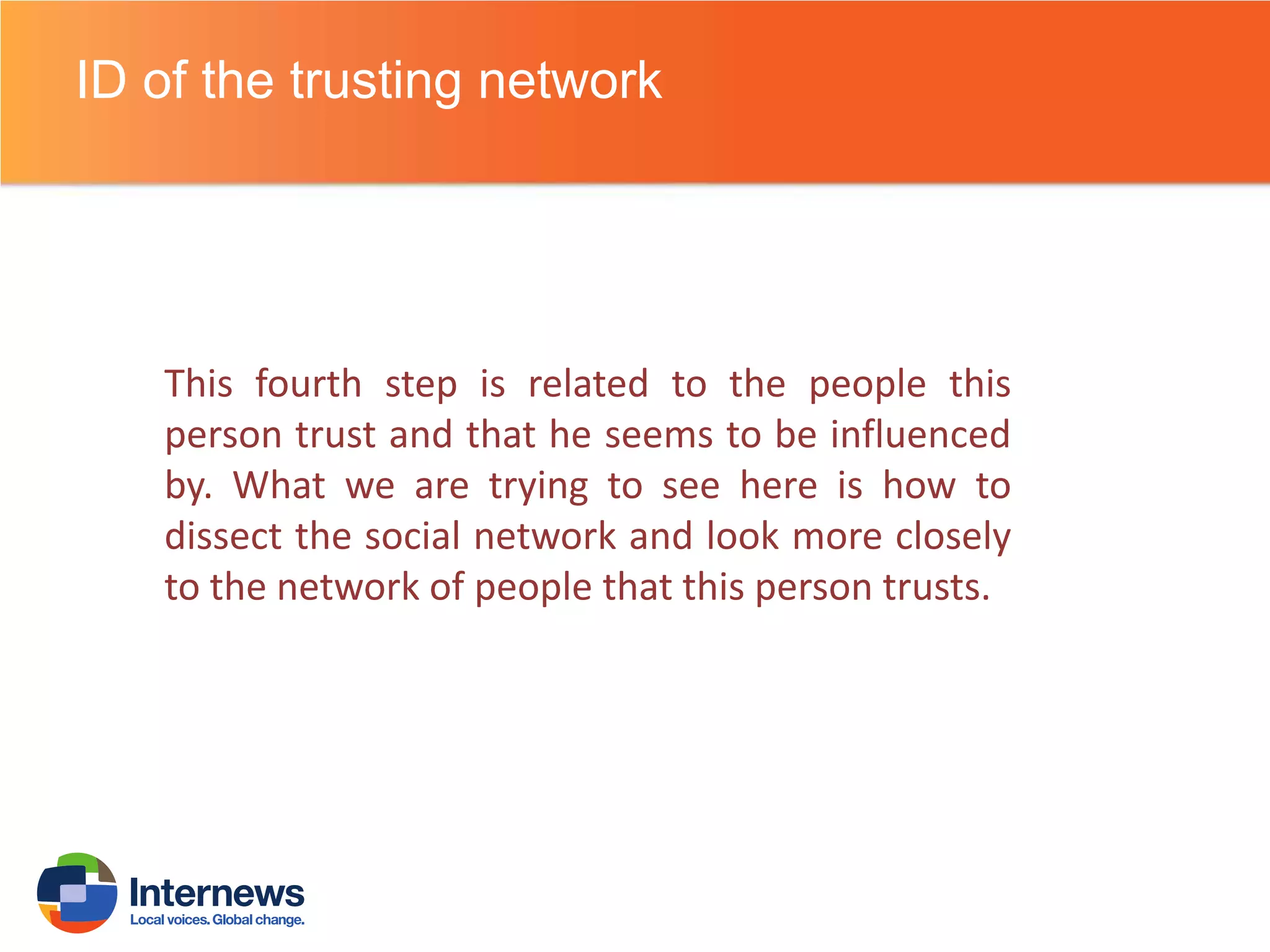 ID of the trusting network

This fourth step is related to the people this
person trust and that he seems to be influenced
by. What we are trying to see here is how to
dissect the social network and look more closely
to the network of people that this person trusts.

 