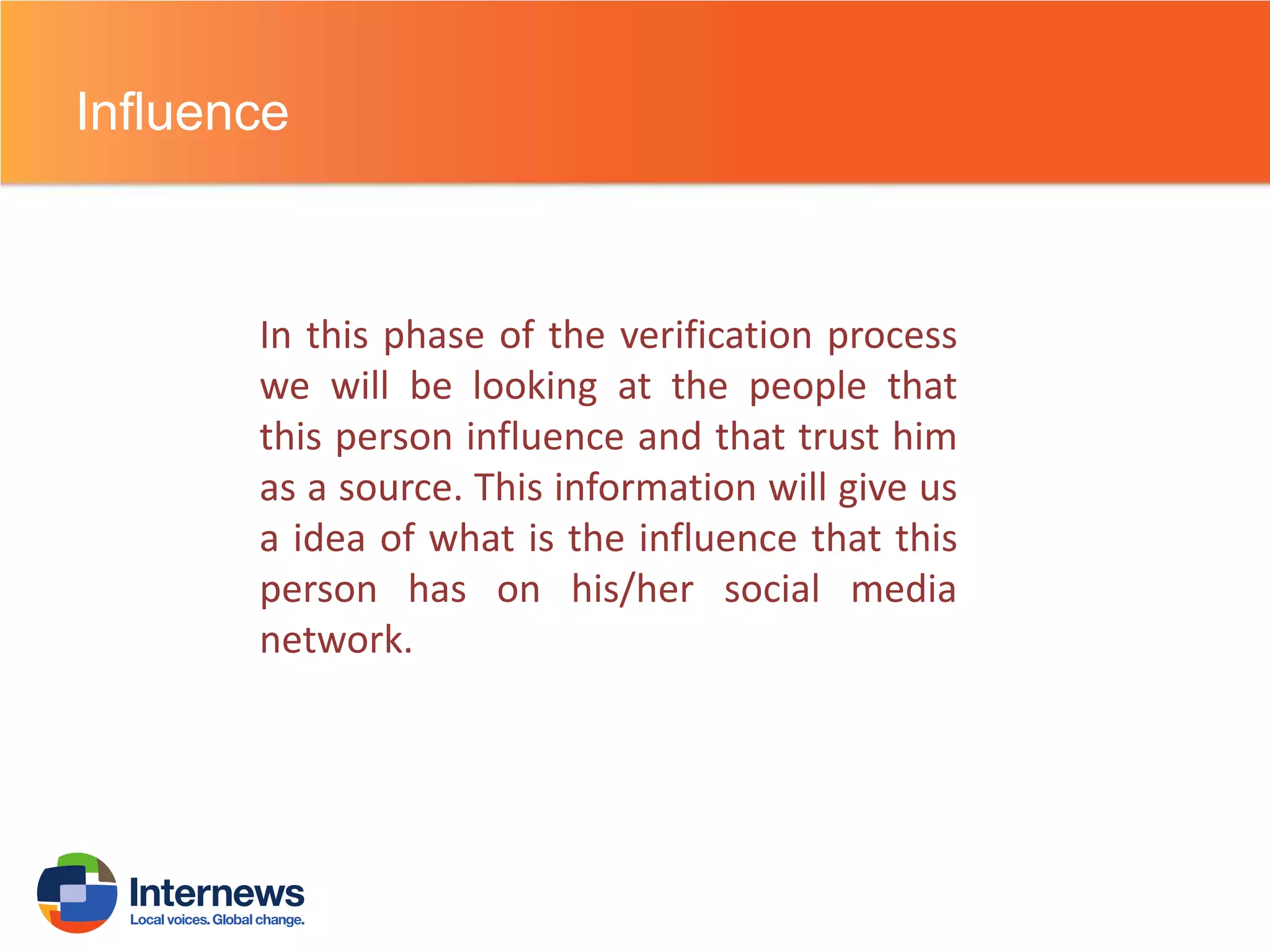Influence

In this phase of the verification process
we will be looking at the people that
this person influence and that trust him
as a source. This information will give us
a idea of what is the influence that this
person has on his/her social media
network.

 