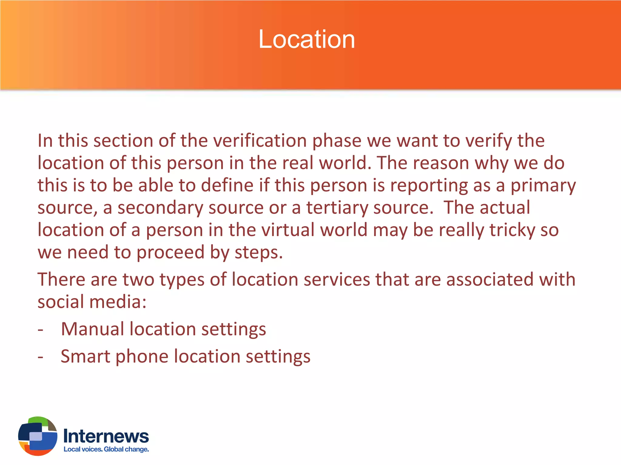Location

In this section of the verification phase we want to verify the
location of this person in the real world. The reason why we do
this is to be able to define if this person is reporting as a primary
source, a secondary source or a tertiary source. The actual
location of a person in the virtual world may be really tricky so
we need to proceed by steps.
There are two types of location services that are associated with
social media:
- Manual location settings
- Smart phone location settings

 
