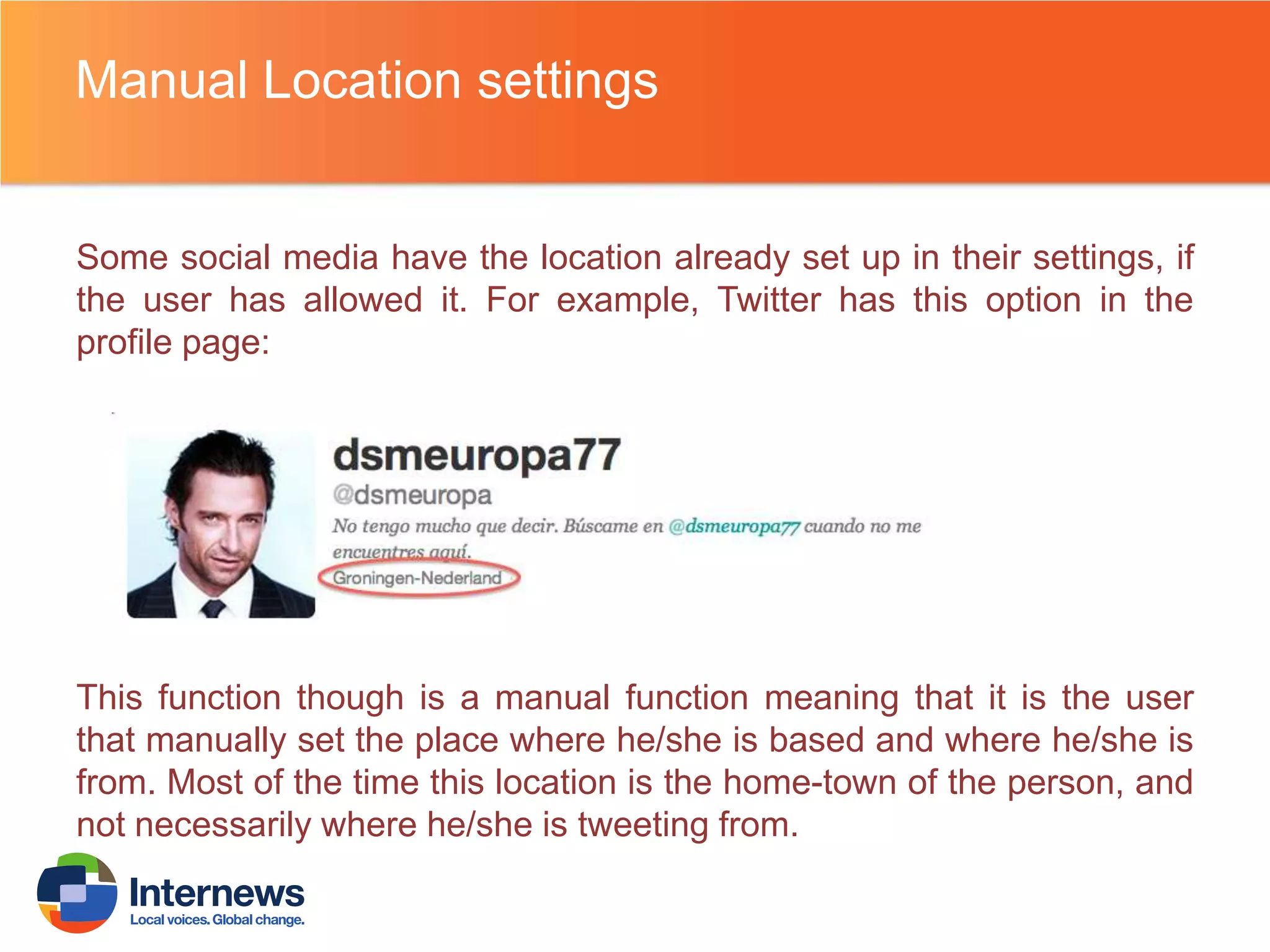 Manual Location settings

Some social media have the location already set up in their settings, if
the user has allowed it. For example, Twitter has this option in the
profile page:

This function though is a manual function meaning that it is the user
that manually set the place where he/she is based and where he/she is
from. Most of the time this location is the home-town of the person, and
not necessarily where he/she is tweeting from.

 