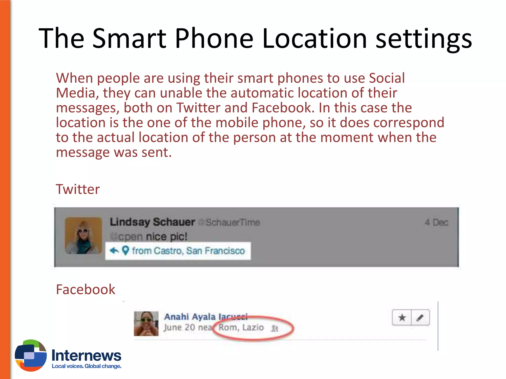 The Smart Phone Location settings
When people are using their smart phones to use Social
Media, they can unable the automatic location of their
messages, both on Twitter and Facebook. In this case the
location is the one of the mobile phone, so it does correspond
to the actual location of the person at the moment when the
message was sent.
Twitter

Facebook

 