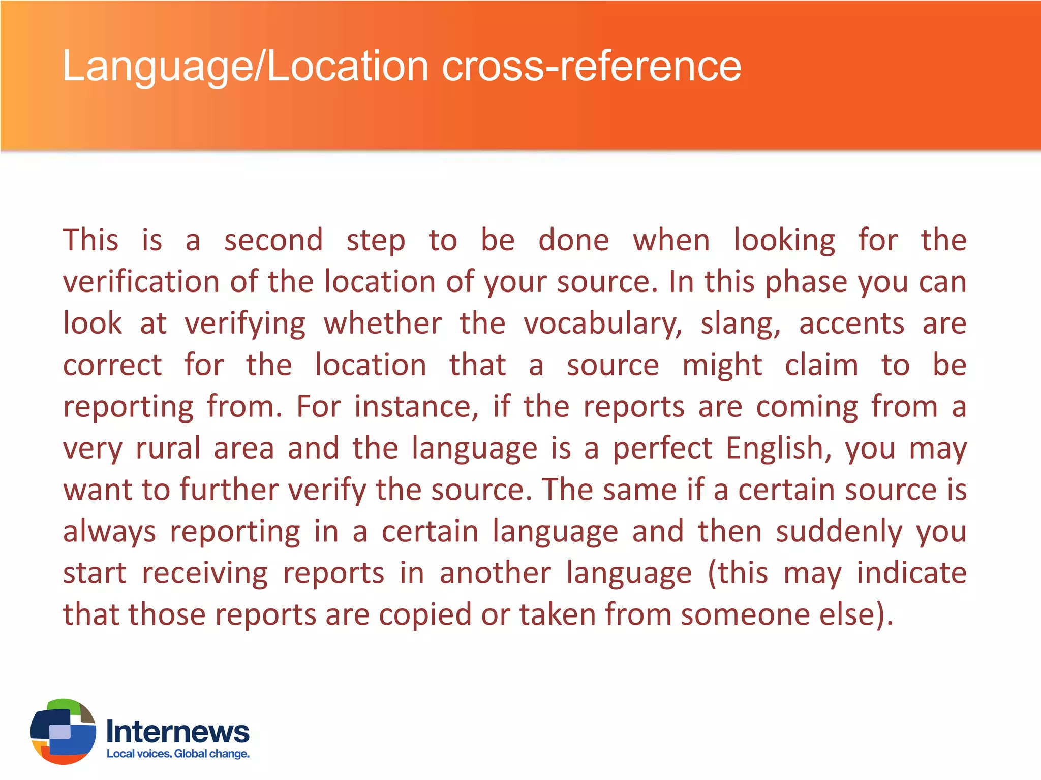 Language/Location cross-reference

This is a second step to be done when looking for the
verification of the location of your source. In this phase you can
look at verifying whether the vocabulary, slang, accents are
correct for the location that a source might claim to be
reporting from. For instance, if the reports are coming from a
very rural area and the language is a perfect English, you may
want to further verify the source. The same if a certain source is
always reporting in a certain language and then suddenly you
start receiving reports in another language (this may indicate
that those reports are copied or taken from someone else).

 