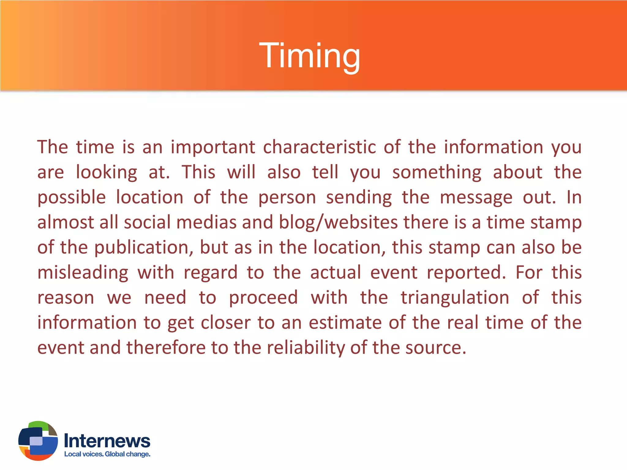 Timing
The time is an important characteristic of the information you
are looking at. This will also tell you something about the
possible location of the person sending the message out. In
almost all social medias and blog/websites there is a time stamp
of the publication, but as in the location, this stamp can also be
misleading with regard to the actual event reported. For this
reason we need to proceed with the triangulation of this
information to get closer to an estimate of the real time of the
event and therefore to the reliability of the source.

 