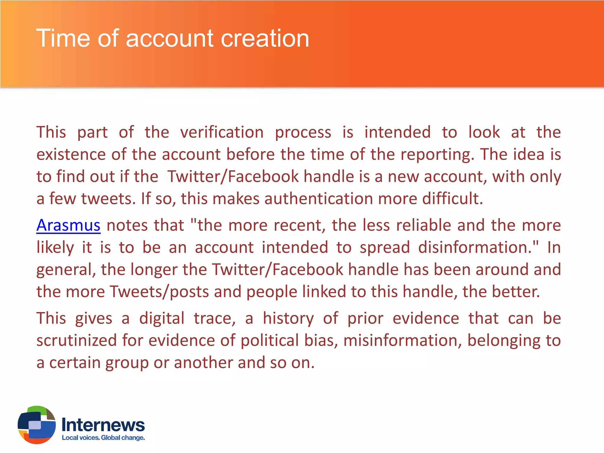 Time of account creation

This part of the verification process is intended to look at the
existence of the account before the time of the reporting. The idea is
to find out if the Twitter/Facebook handle is a new account, with only
a few tweets. If so, this makes authentication more difficult.
Arasmus notes that "the more recent, the less reliable and the more
likely it is to be an account intended to spread disinformation." In
general, the longer the Twitter/Facebook handle has been around and
the more Tweets/posts and people linked to this handle, the better.
This gives a digital trace, a history of prior evidence that can be
scrutinized for evidence of political bias, misinformation, belonging to
a certain group or another and so on.

 