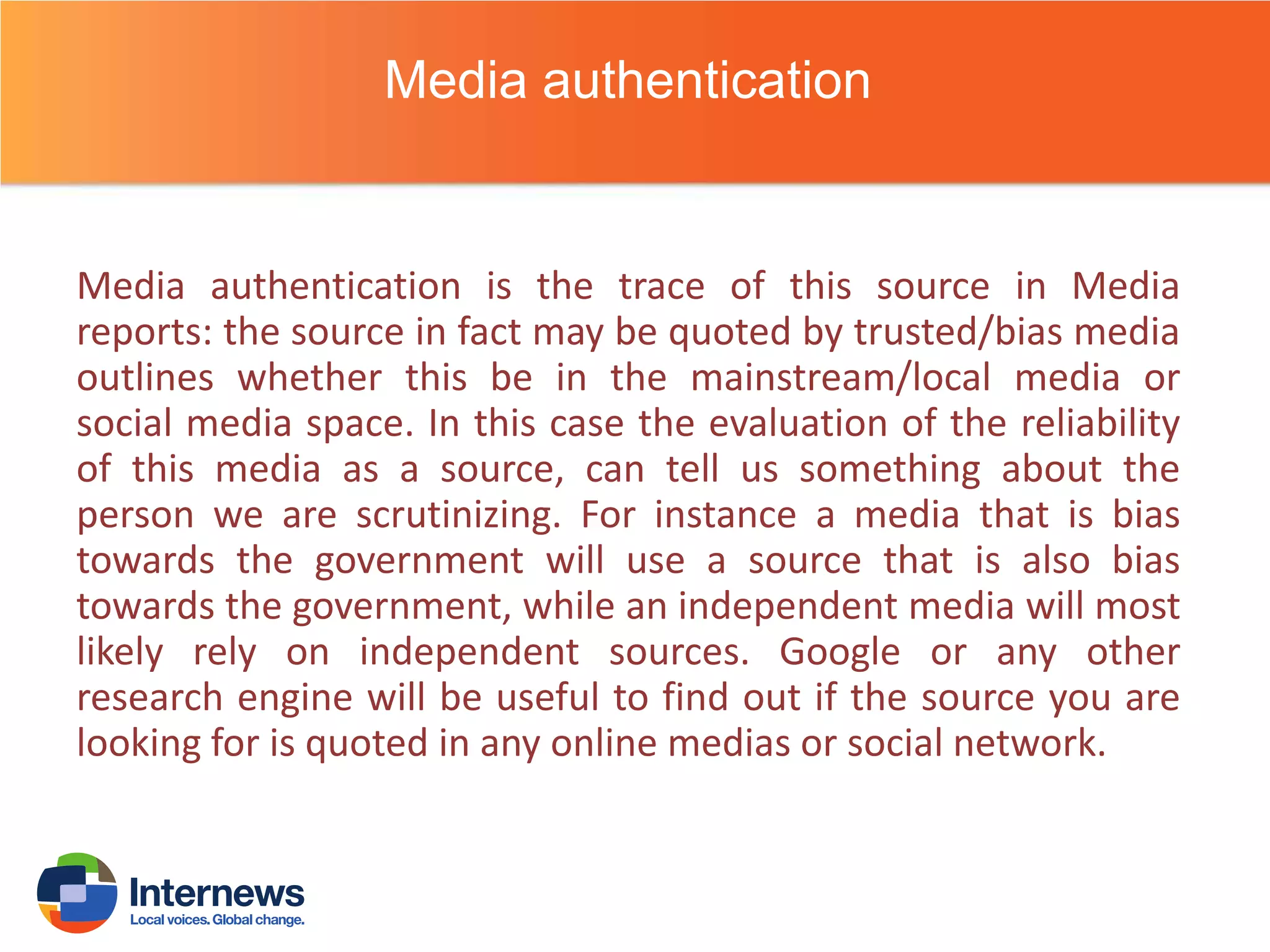 Media authentication

Media authentication is the trace of this source in Media
reports: the source in fact may be quoted by trusted/bias media
outlines whether this be in the mainstream/local media or
social media space. In this case the evaluation of the reliability
of this media as a source, can tell us something about the
person we are scrutinizing. For instance a media that is bias
towards the government will use a source that is also bias
towards the government, while an independent media will most
likely rely on independent sources. Google or any other
research engine will be useful to find out if the source you are
looking for is quoted in any online medias or social network.

 
