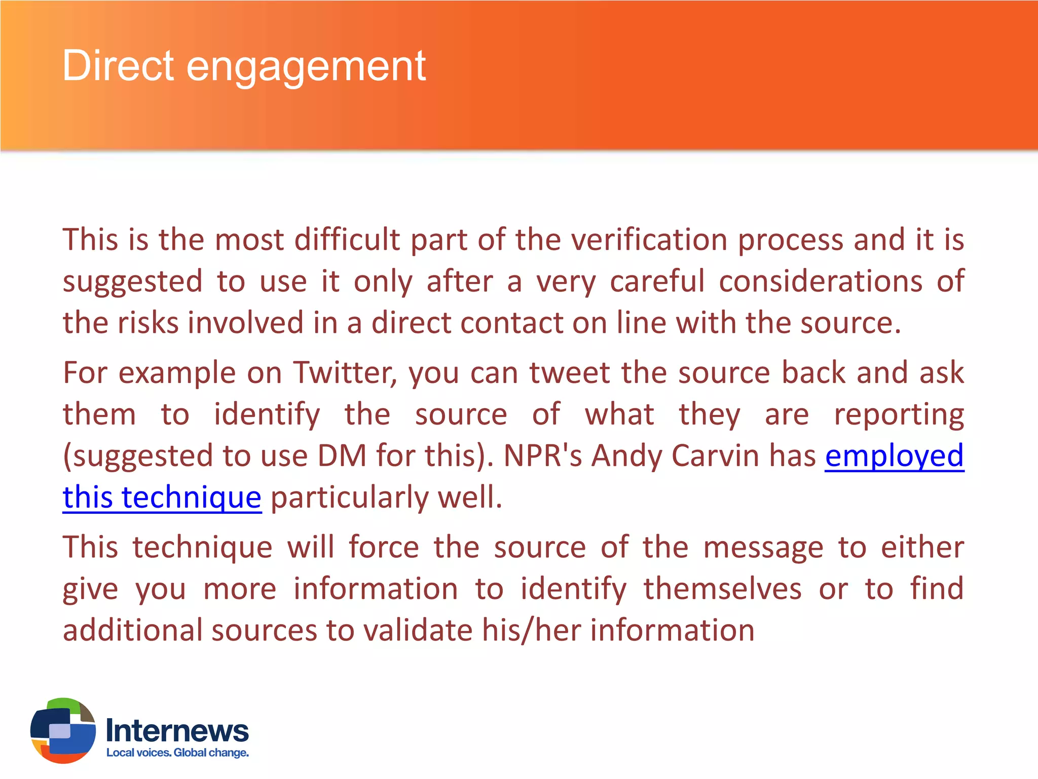 Direct engagement

This is the most difficult part of the verification process and it is
suggested to use it only after a very careful considerations of
the risks involved in a direct contact on line with the source.
For example on Twitter, you can tweet the source back and ask
them to identify the source of what they are reporting
(suggested to use DM for this). NPR's Andy Carvin has employed
this technique particularly well.
This technique will force the source of the message to either
give you more information to identify themselves or to find
additional sources to validate his/her information

 