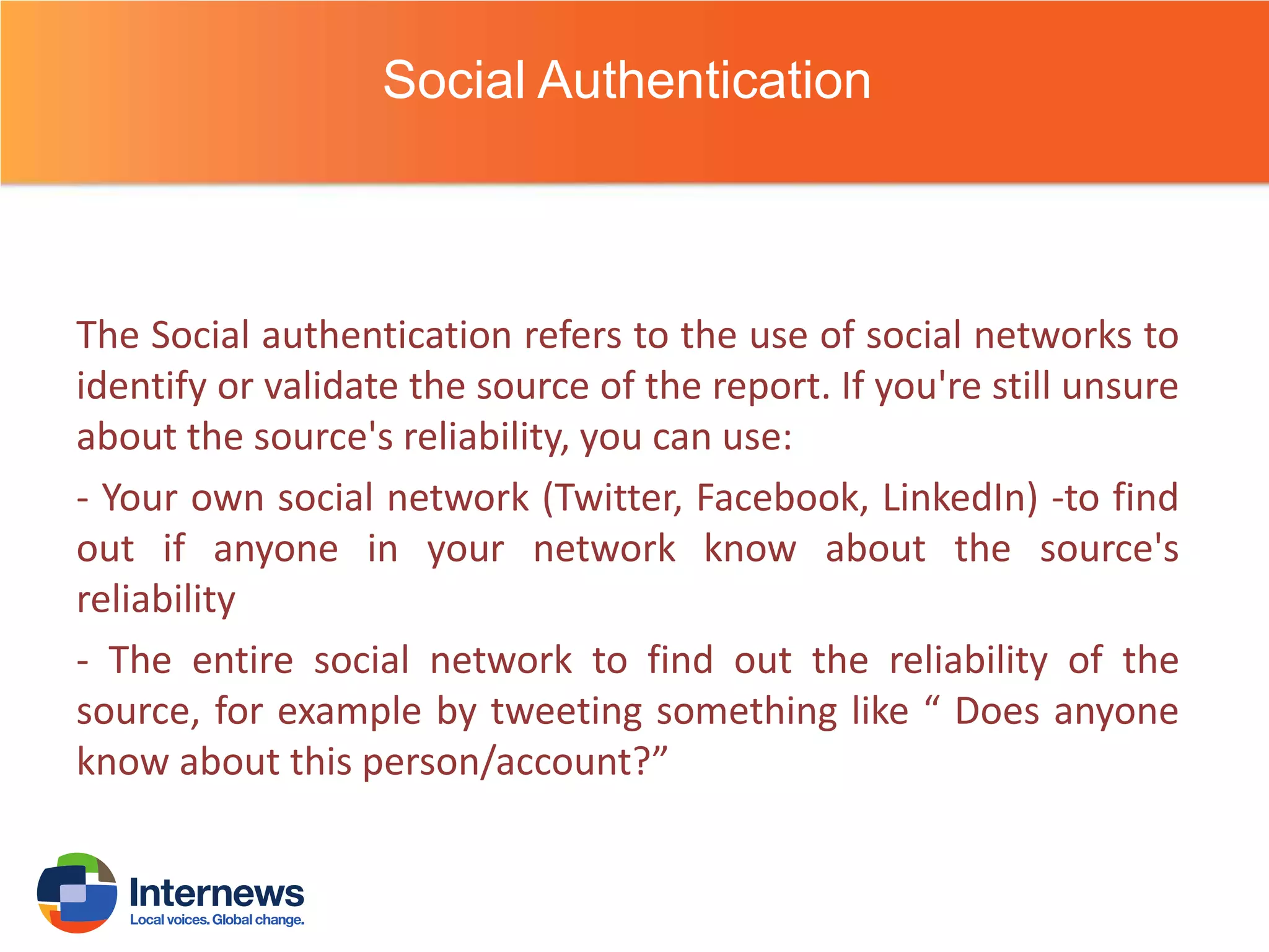 Social Authentication

The Social authentication refers to the use of social networks to
identify or validate the source of the report. If you're still unsure
about the source's reliability, you can use:
- Your own social network (Twitter, Facebook, LinkedIn) -to find
out if anyone in your network know about the source's
reliability
- The entire social network to find out the reliability of the
source, for example by tweeting something like “ Does anyone
know about this person/account?”

 