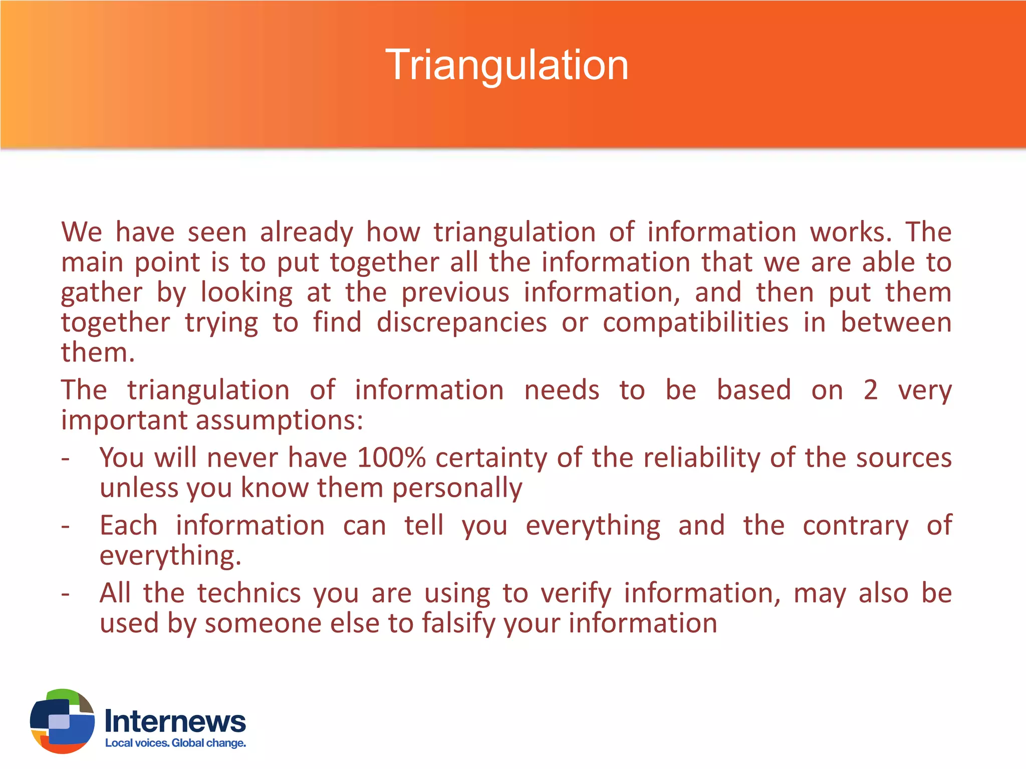 Triangulation

We have seen already how triangulation of information works. The
main point is to put together all the information that we are able to
gather by looking at the previous information, and then put them
together trying to find discrepancies or compatibilities in between
them.
The triangulation of information needs to be based on 2 very
important assumptions:
- You will never have 100% certainty of the reliability of the sources
unless you know them personally
- Each information can tell you everything and the contrary of
everything.
- All the technics you are using to verify information, may also be
used by someone else to falsify your information

 