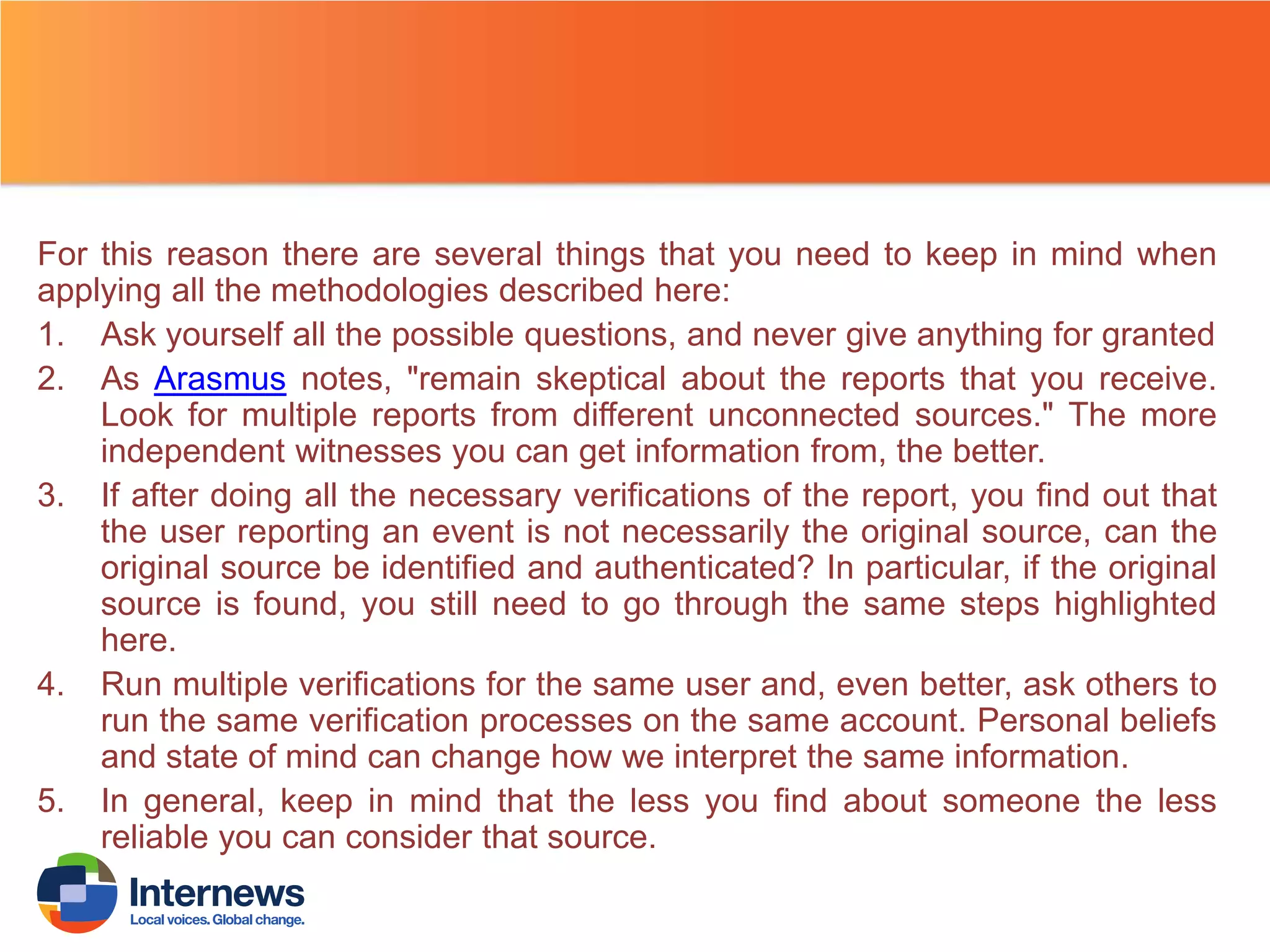 For this reason there are several things that you need to keep in mind when
applying all the methodologies described here:
1. Ask yourself all the possible questions, and never give anything for granted
2. As Arasmus notes, "remain skeptical about the reports that you receive.
Look for multiple reports from different unconnected sources." The more
independent witnesses you can get information from, the better.
3. If after doing all the necessary verifications of the report, you find out that
the user reporting an event is not necessarily the original source, can the
original source be identified and authenticated? In particular, if the original
source is found, you still need to go through the same steps highlighted
here.
4. Run multiple verifications for the same user and, even better, ask others to
run the same verification processes on the same account. Personal beliefs
and state of mind can change how we interpret the same information.
5. In general, keep in mind that the less you find about someone the less
reliable you can consider that source.

 