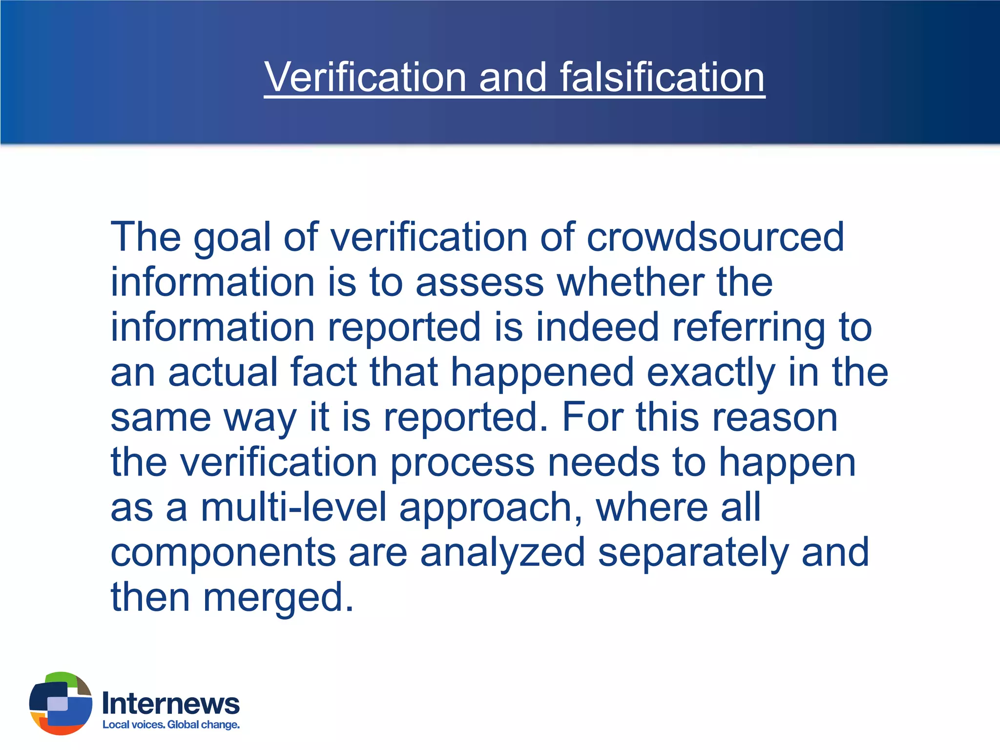 Verification and falsification

The goal of verification of crowdsourced
information is to assess whether the
information reported is indeed referring to
an actual fact that happened exactly in the
same way it is reported. For this reason
the verification process needs to happen
as a multi-level approach, where all
components are analyzed separately and
then merged.

 