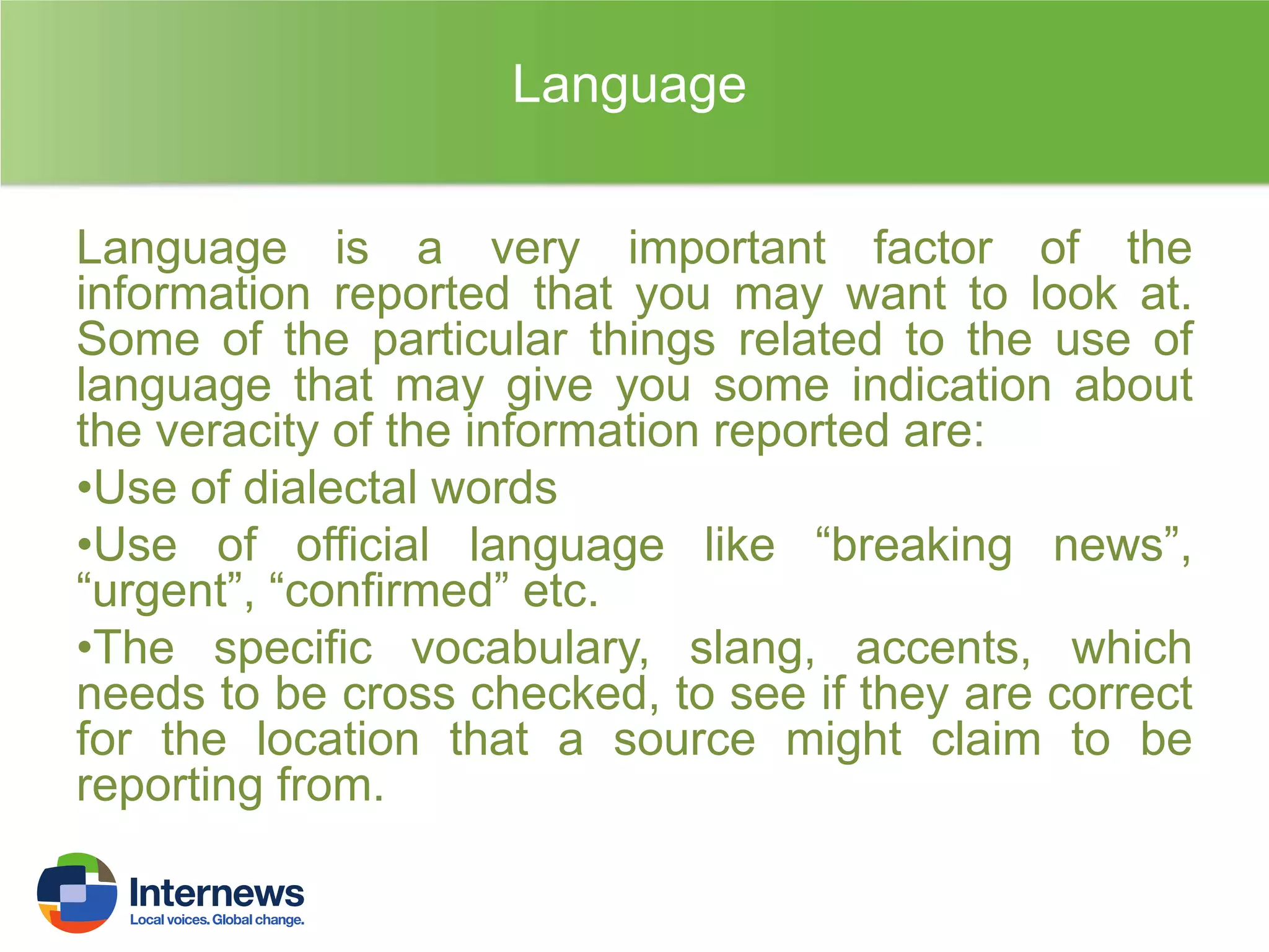 Language
Language is a very important factor of the
information reported that you may want to look at.
Some of the particular things related to the use of
language that may give you some indication about
the veracity of the information reported are:
•Use of dialectal words
•Use of official language like “breaking news”,
“urgent”, “confirmed” etc.
•The specific vocabulary, slang, accents, which
needs to be cross checked, to see if they are correct
for the location that a source might claim to be
reporting from.

 