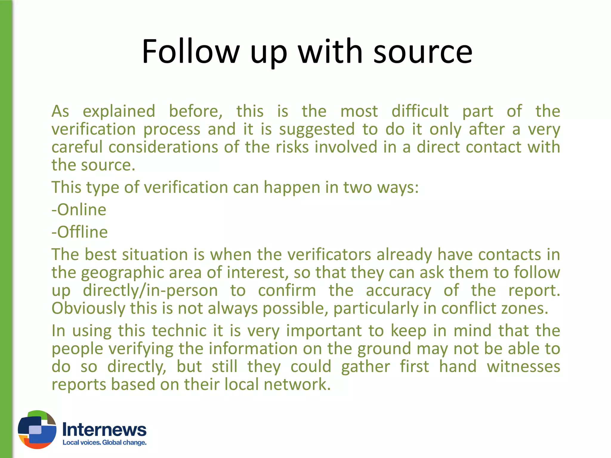 Follow up with source
As explained before, this is the most difficult part of the
verification process and it is suggested to do it only after a very
careful considerations of the risks involved in a direct contact with
the source.
This type of verification can happen in two ways:
-Online
-Offline
The best situation is when the verificators already have contacts in
the geographic area of interest, so that they can ask them to follow
up directly/in-person to confirm the accuracy of the report.
Obviously this is not always possible, particularly in conflict zones.
In using this technic it is very important to keep in mind that the
people verifying the information on the ground may not be able to
do so directly, but still they could gather first hand witnesses
reports based on their local network.

 