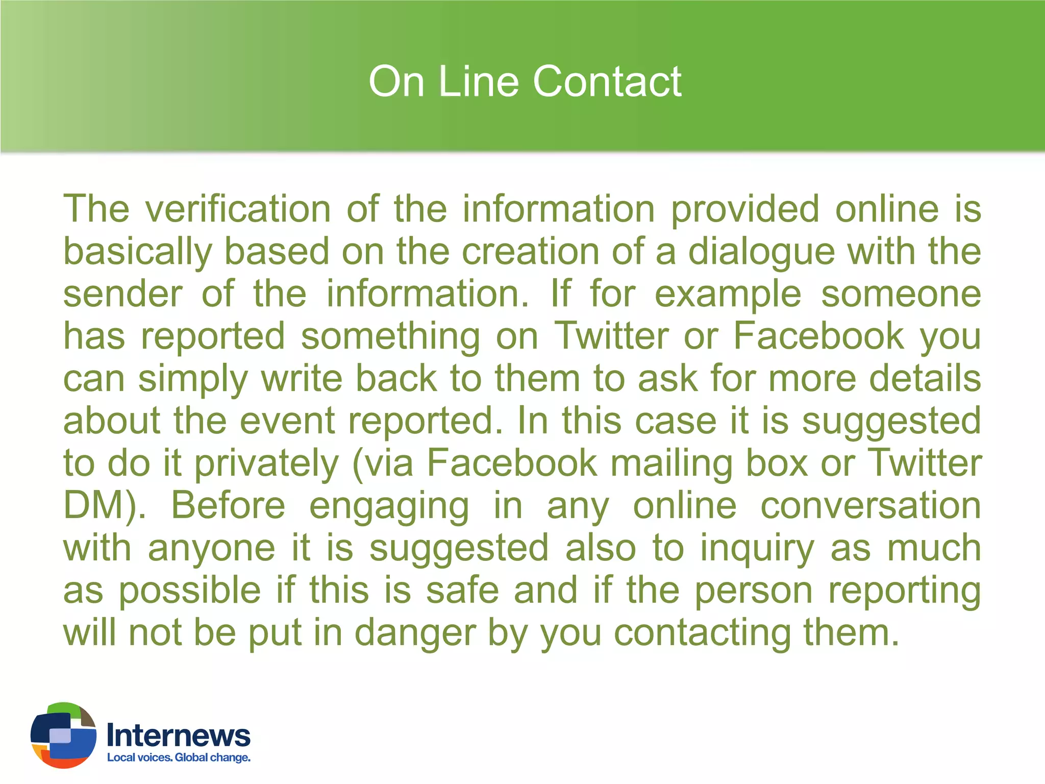 On Line Contact
The verification of the information provided online is
basically based on the creation of a dialogue with the
sender of the information. If for example someone
has reported something on Twitter or Facebook you
can simply write back to them to ask for more details
about the event reported. In this case it is suggested
to do it privately (via Facebook mailing box or Twitter
DM). Before engaging in any online conversation
with anyone it is suggested also to inquiry as much
as possible if this is safe and if the person reporting
will not be put in danger by you contacting them.

 
