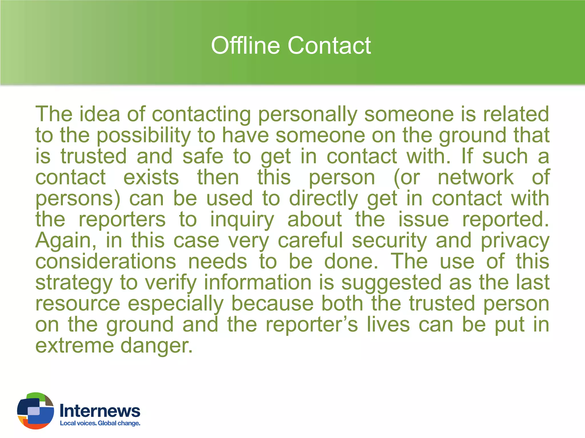 Offline Contact
The idea of contacting personally someone is related
to the possibility to have someone on the ground that
is trusted and safe to get in contact with. If such a
contact exists then this person (or network of
persons) can be used to directly get in contact with
the reporters to inquiry about the issue reported.
Again, in this case very careful security and privacy
considerations needs to be done. The use of this
strategy to verify information is suggested as the last
resource especially because both the trusted person
on the ground and the reporter’s lives can be put in
extreme danger.

 