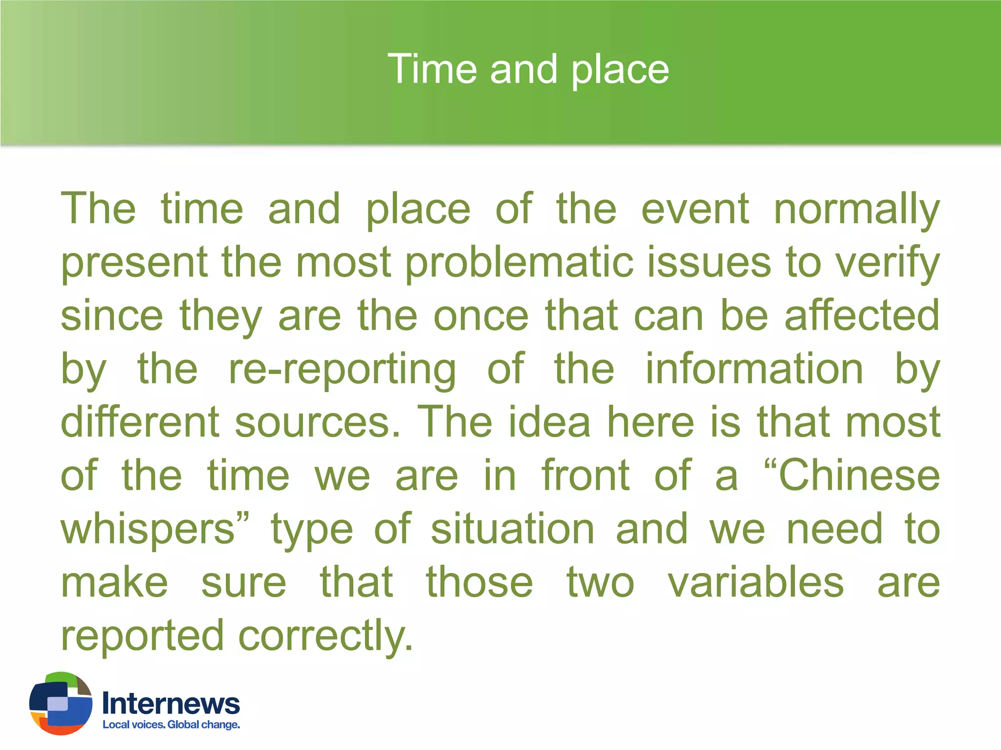 Time and place

The time and place of the event normally
present the most problematic issues to verify
since they are the once that can be affected
by the re-reporting of the information by
different sources. The idea here is that most
of the time we are in front of a “Chinese
whispers” type of situation and we need to
make sure that those two variables are
reported correctly.

 