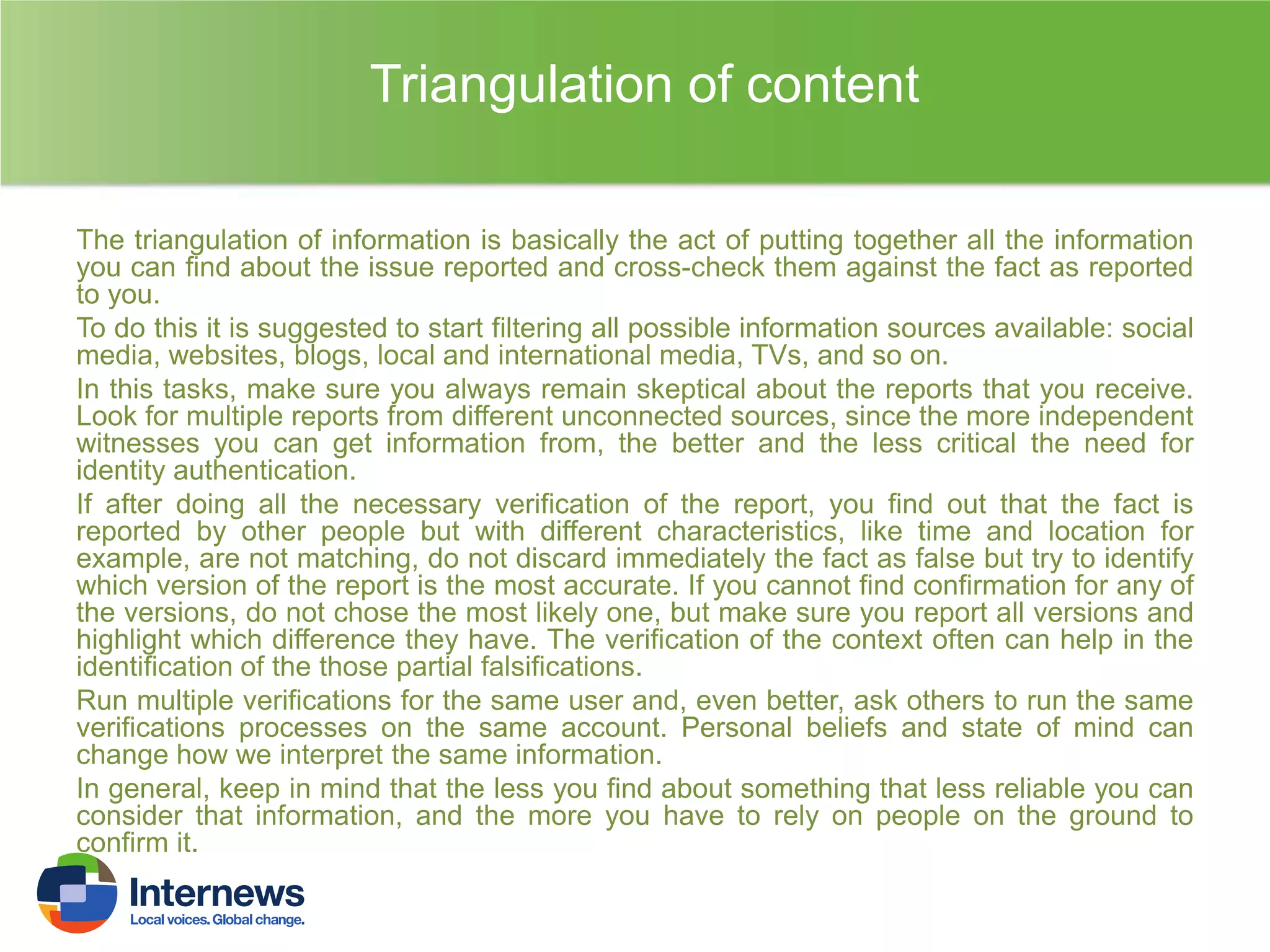 Triangulation of content
The triangulation of information is basically the act of putting together all the information
you can find about the issue reported and cross-check them against the fact as reported
to you.
To do this it is suggested to start filtering all possible information sources available: social
media, websites, blogs, local and international media, TVs, and so on.
In this tasks, make sure you always remain skeptical about the reports that you receive.
Look for multiple reports from different unconnected sources, since the more independent
witnesses you can get information from, the better and the less critical the need for
identity authentication.
If after doing all the necessary verification of the report, you find out that the fact is
reported by other people but with different characteristics, like time and location for
example, are not matching, do not discard immediately the fact as false but try to identify
which version of the report is the most accurate. If you cannot find confirmation for any of
the versions, do not chose the most likely one, but make sure you report all versions and
highlight which difference they have. The verification of the context often can help in the
identification of the those partial falsifications.
Run multiple verifications for the same user and, even better, ask others to run the same
verifications processes on the same account. Personal beliefs and state of mind can
change how we interpret the same information.
In general, keep in mind that the less you find about something that less reliable you can
consider that information, and the more you have to rely on people on the ground to
confirm it.

 
