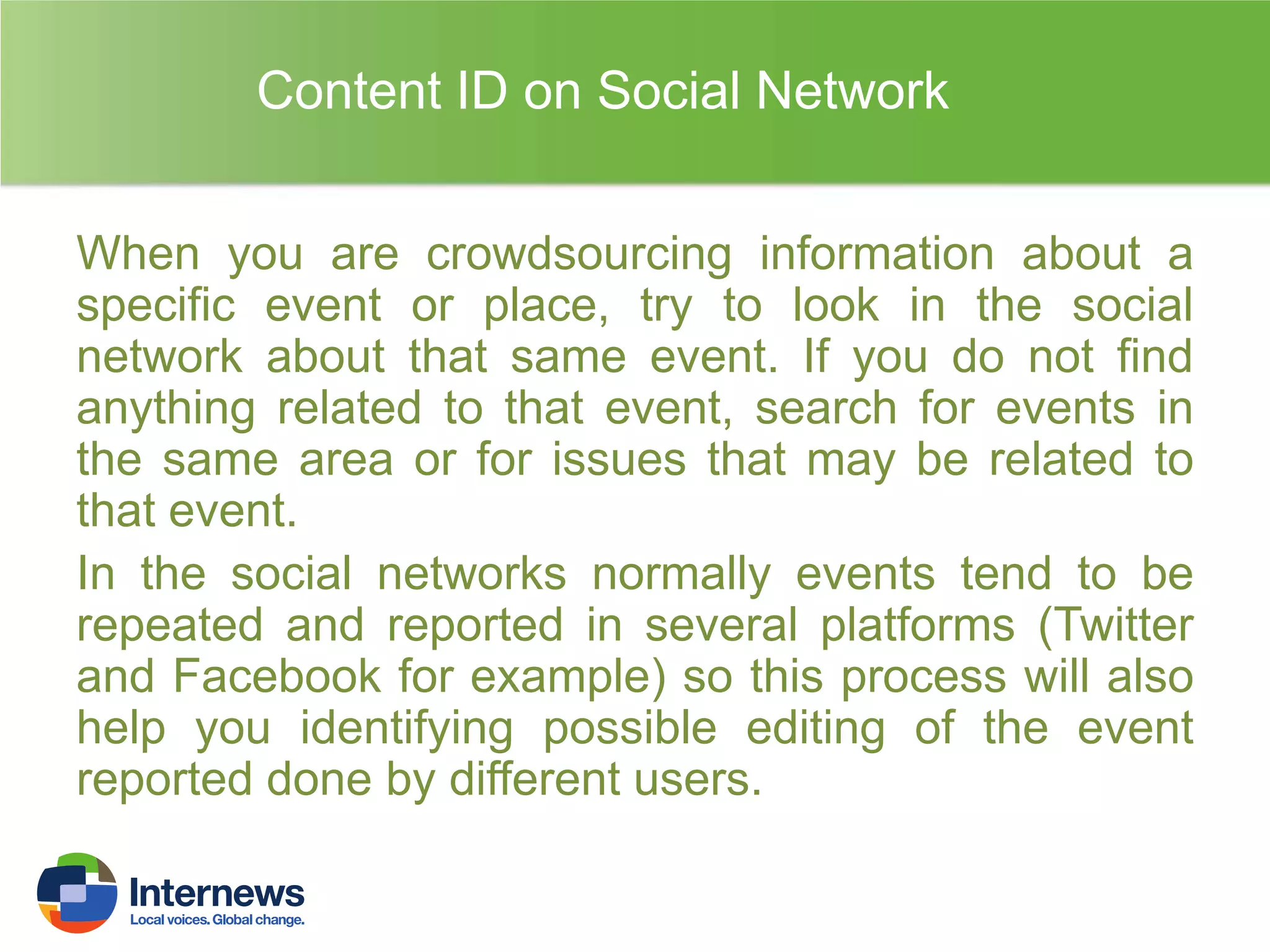 Content ID on Social Network
When you are crowdsourcing information about a
specific event or place, try to look in the social
network about that same event. If you do not find
anything related to that event, search for events in
the same area or for issues that may be related to
that event.
In the social networks normally events tend to be
repeated and reported in several platforms (Twitter
and Facebook for example) so this process will also
help you identifying possible editing of the event
reported done by different users.

 