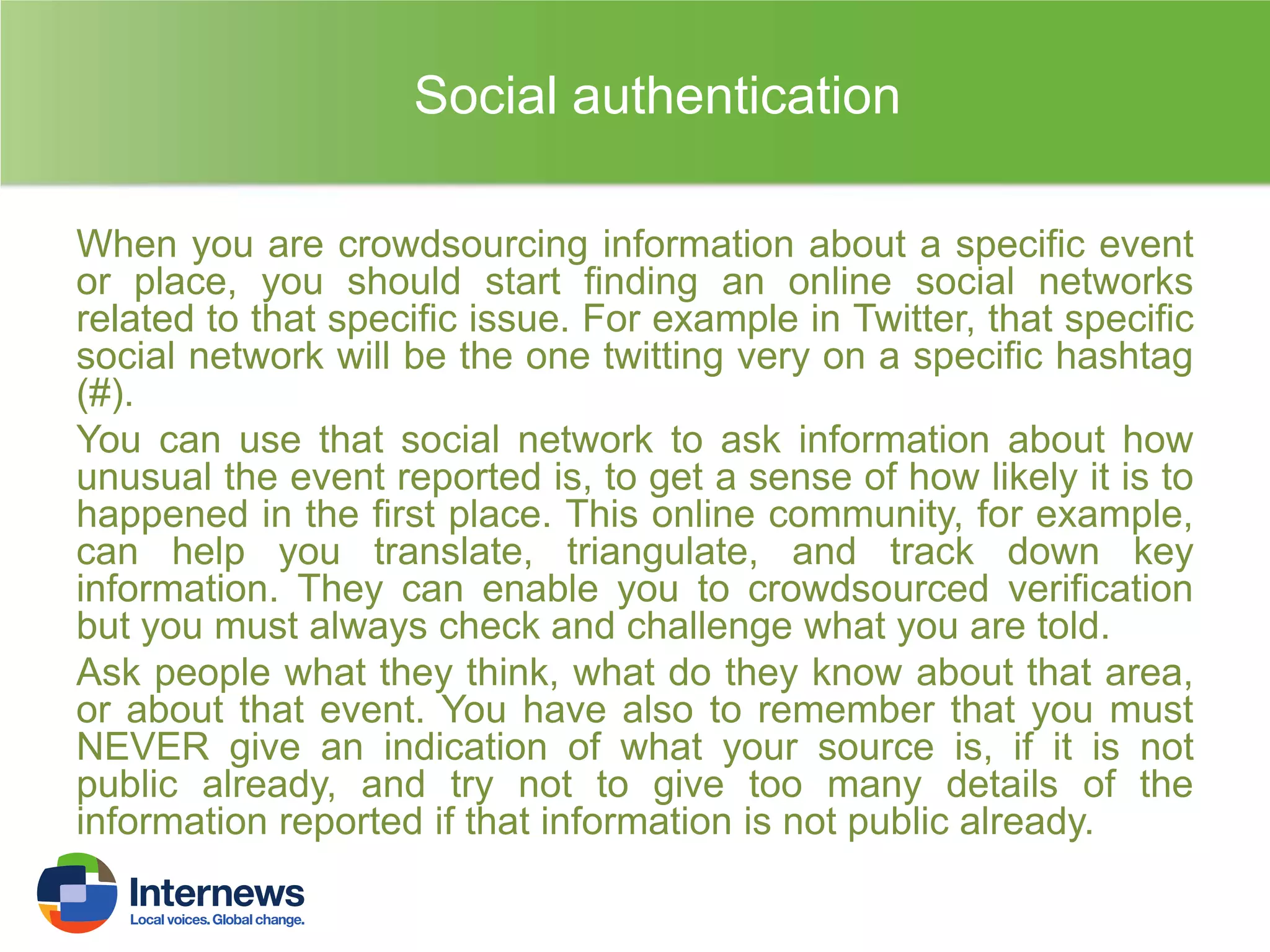 Social authentication
When you are crowdsourcing information about a specific event
or place, you should start finding an online social networks
related to that specific issue. For example in Twitter, that specific
social network will be the one twitting very on a specific hashtag
(#).
You can use that social network to ask information about how
unusual the event reported is, to get a sense of how likely it is to
happened in the first place. This online community, for example,
can help you translate, triangulate, and track down key
information. They can enable you to crowdsourced verification
but you must always check and challenge what you are told.
Ask people what they think, what do they know about that area,
or about that event. You have also to remember that you must
NEVER give an indication of what your source is, if it is not
public already, and try not to give too many details of the
information reported if that information is not public already.

 