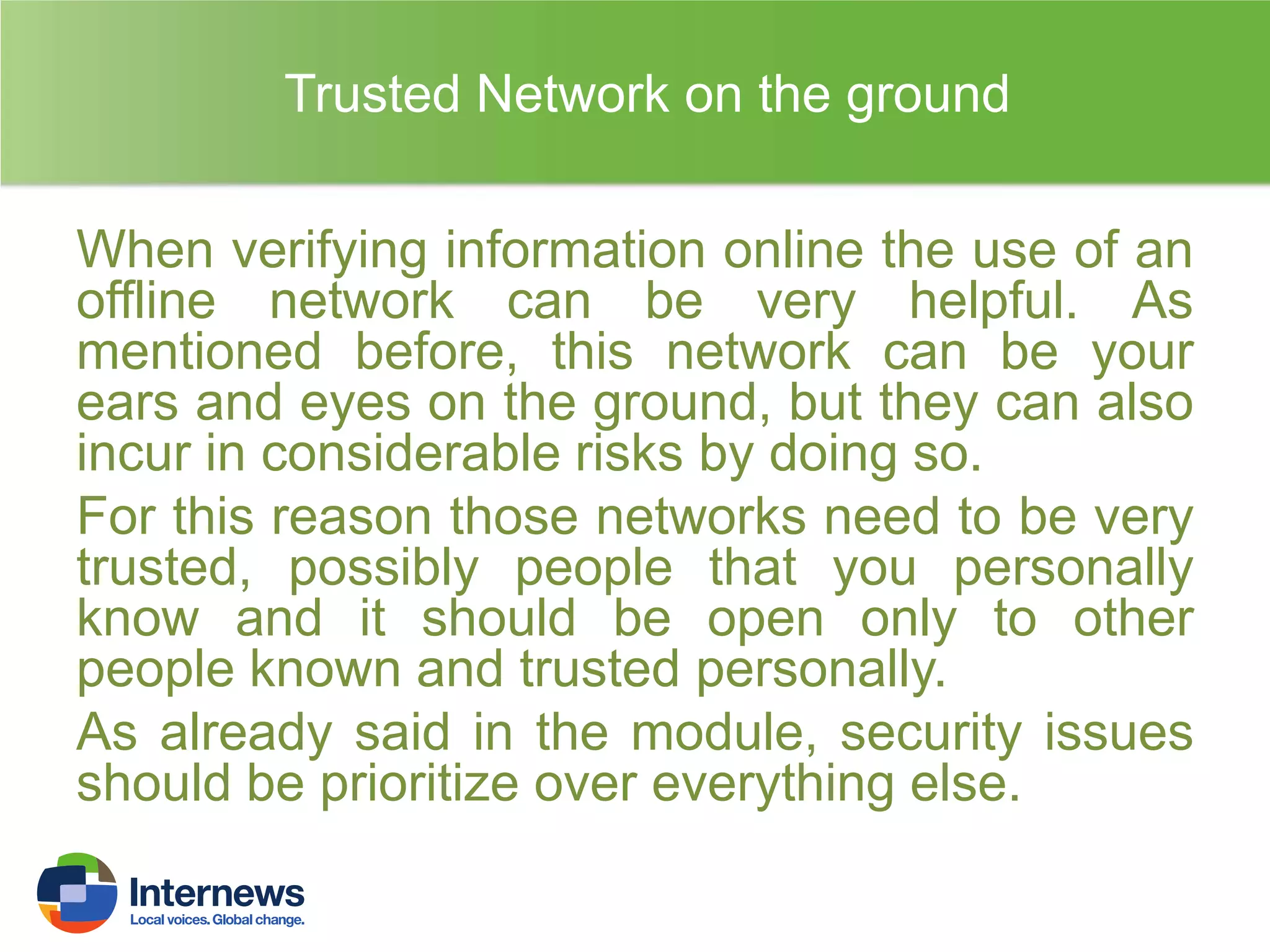 Trusted Network on the ground
When verifying information online the use of an
offline network can be very helpful. As
mentioned before, this network can be your
ears and eyes on the ground, but they can also
incur in considerable risks by doing so.
For this reason those networks need to be very
trusted, possibly people that you personally
know and it should be open only to other
people known and trusted personally.
As already said in the module, security issues
should be prioritize over everything else.

 