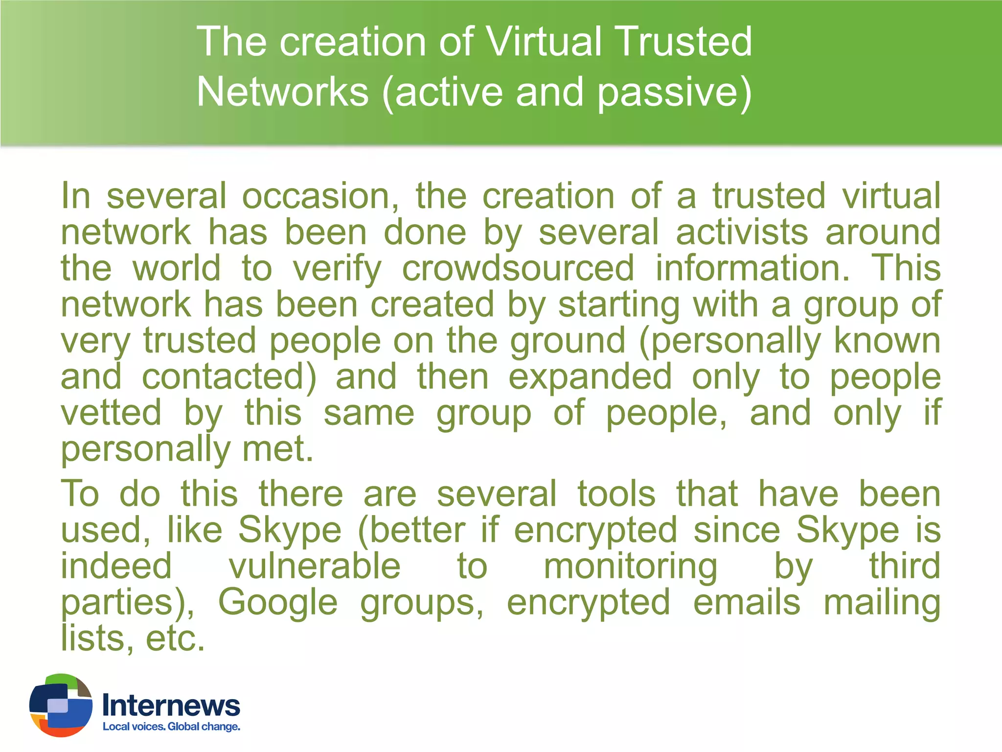 The creation of Virtual Trusted
Networks (active and passive)
In several occasion, the creation of a trusted virtual
network has been done by several activists around
the world to verify crowdsourced information. This
network has been created by starting with a group of
very trusted people on the ground (personally known
and contacted) and then expanded only to people
vetted by this same group of people, and only if
personally met.
To do this there are several tools that have been
used, like Skype (better if encrypted since Skype is
indeed vulnerable to monitoring by third
parties), Google groups, encrypted emails mailing
lists, etc.

 