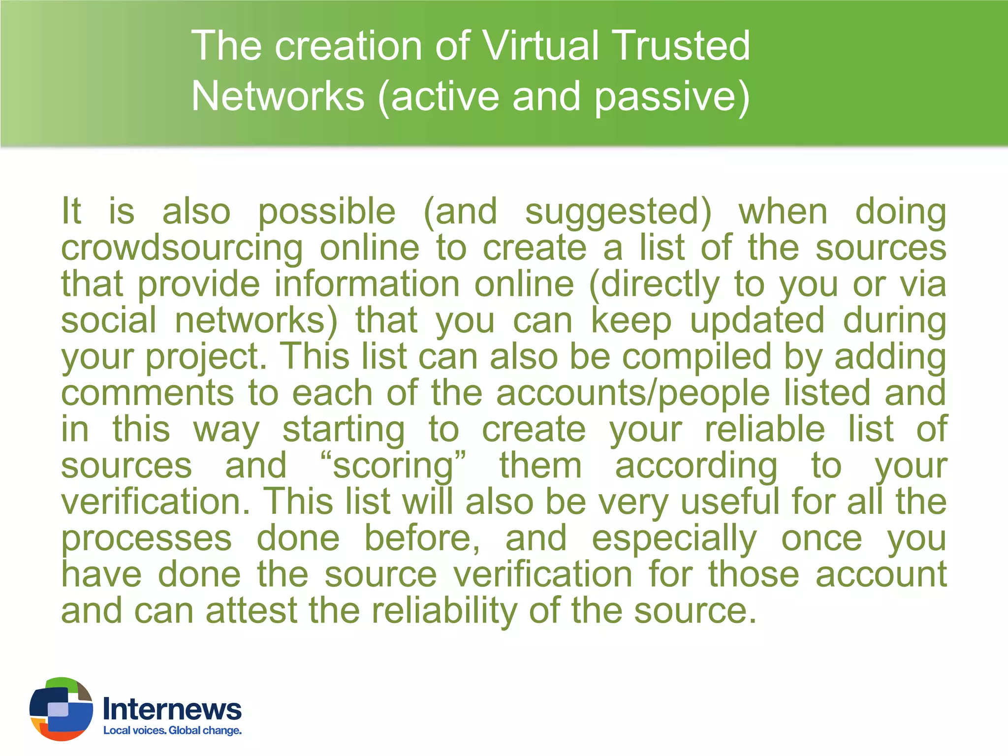 The creation of Virtual Trusted
Networks (active and passive)
It is also possible (and suggested) when doing
crowdsourcing online to create a list of the sources
that provide information online (directly to you or via
social networks) that you can keep updated during
your project. This list can also be compiled by adding
comments to each of the accounts/people listed and
in this way starting to create your reliable list of
sources and “scoring” them according to your
verification. This list will also be very useful for all the
processes done before, and especially once you
have done the source verification for those account
and can attest the reliability of the source.

 