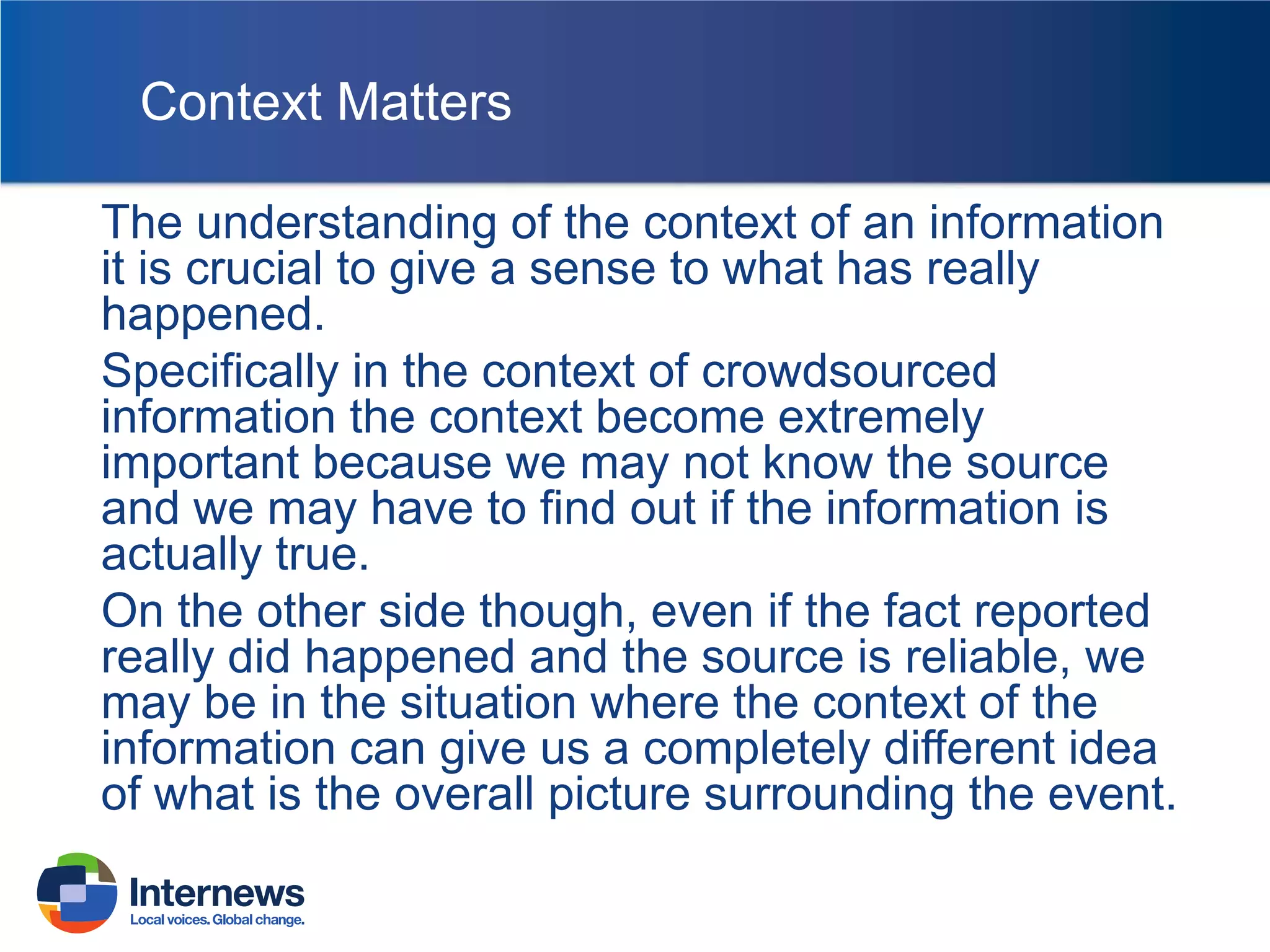 Context Matters
The understanding of the context of an information
it is crucial to give a sense to what has really
happened.
Specifically in the context of crowdsourced
information the context become extremely
important because we may not know the source
and we may have to find out if the information is
actually true.
On the other side though, even if the fact reported
really did happened and the source is reliable, we
may be in the situation where the context of the
information can give us a completely different idea
of what is the overall picture surrounding the event.

 
