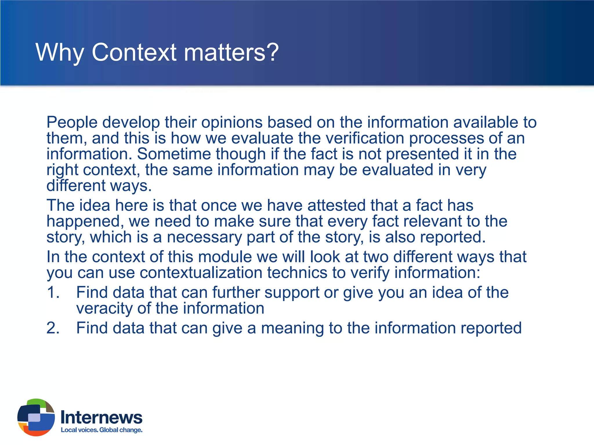 Why Context matters?
People develop their opinions based on the information available to
them, and this is how we evaluate the verification processes of an
information. Sometime though if the fact is not presented it in the
right context, the same information may be evaluated in very
different ways.
The idea here is that once we have attested that a fact has
happened, we need to make sure that every fact relevant to the
story, which is a necessary part of the story, is also reported.
In the context of this module we will look at two different ways that
you can use contextualization technics to verify information:
1. Find data that can further support or give you an idea of the
veracity of the information
2. Find data that can give a meaning to the information reported

 