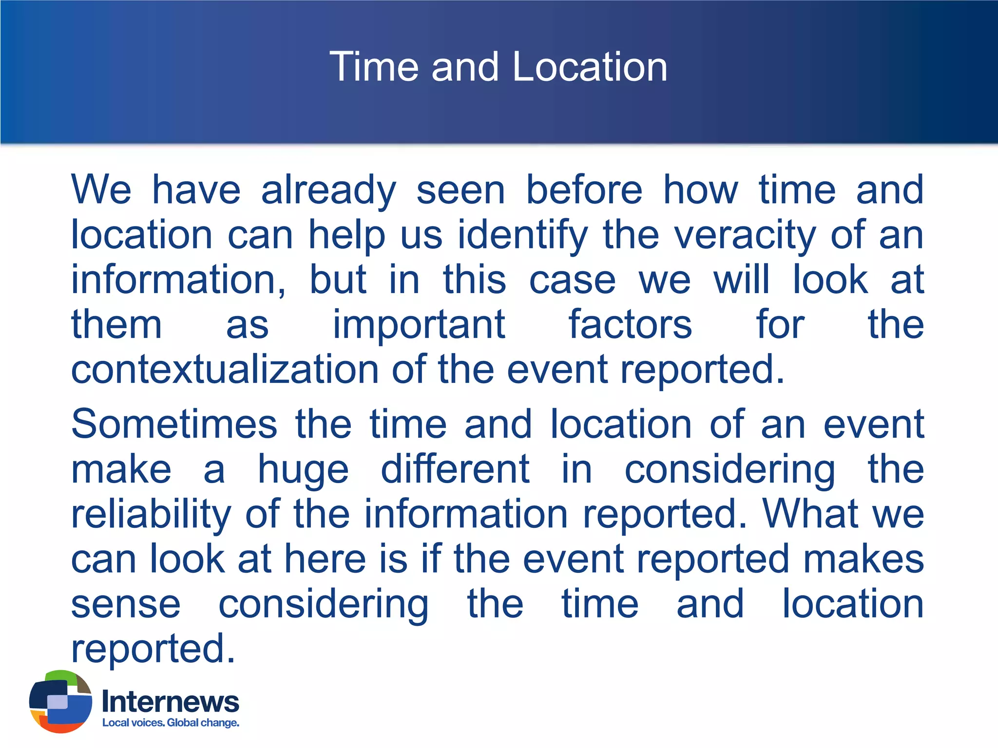 Time and Location
We have already seen before how time and
location can help us identify the veracity of an
information, but in this case we will look at
them
as
important
factors
for
the
contextualization of the event reported.
Sometimes the time and location of an event
make a huge different in considering the
reliability of the information reported. What we
can look at here is if the event reported makes
sense considering the time and location
reported.

 