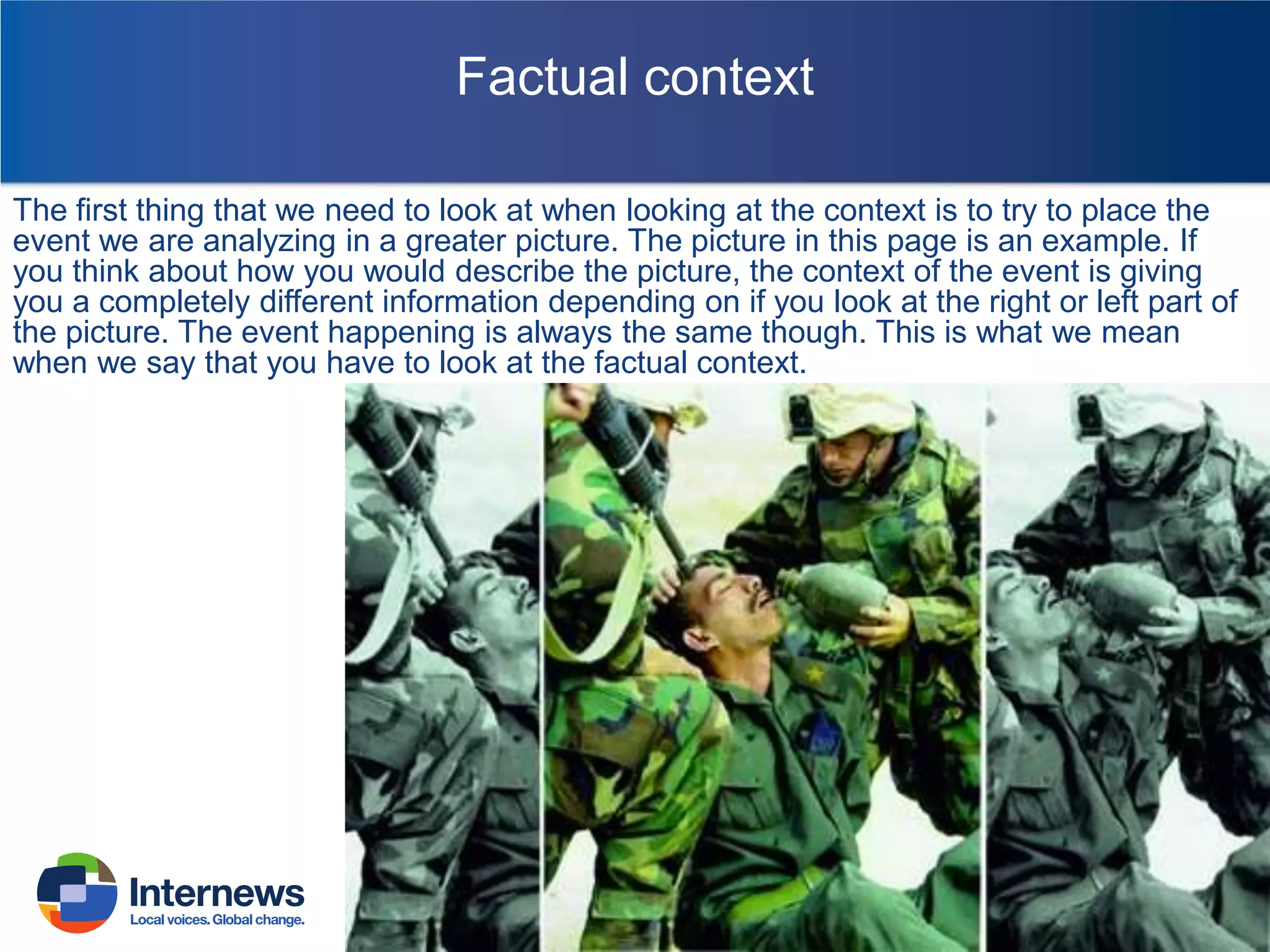 Factual context
The first thing that we need to look at when looking at the context is to try to place the
event we are analyzing in a greater picture. The picture in this page is an example. If
you think about how you would describe the picture, the context of the event is giving
you a completely different information depending on if you look at the right or left part of
the picture. The event happening is always the same though. This is what we mean
when we say that you have to look at the factual context.

 
