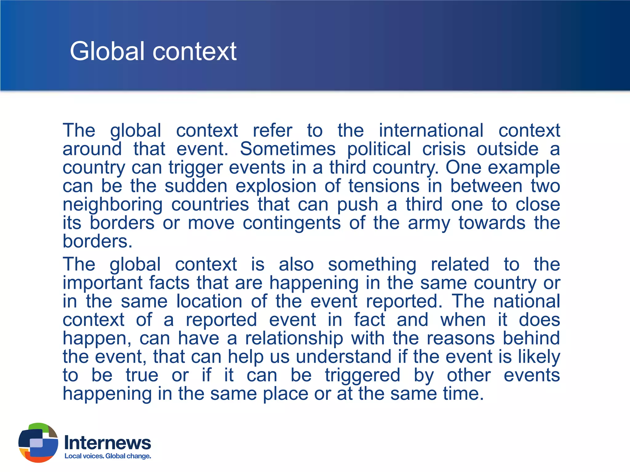 Global context
The global context refer to the international context
around that event. Sometimes political crisis outside a
country can trigger events in a third country. One example
can be the sudden explosion of tensions in between two
neighboring countries that can push a third one to close
its borders or move contingents of the army towards the
borders.
The global context is also something related to the
important facts that are happening in the same country or
in the same location of the event reported. The national
context of a reported event in fact and when it does
happen, can have a relationship with the reasons behind
the event, that can help us understand if the event is likely
to be true or if it can be triggered by other events
happening in the same place or at the same time.

 