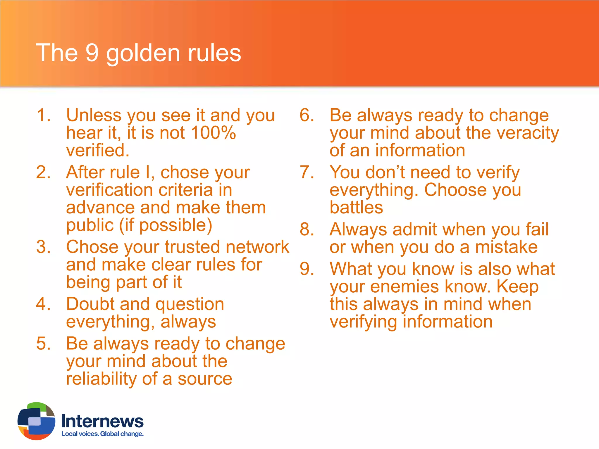 The 9 golden rules
1. Unless you see it and you
hear it, it is not 100%
verified.
2. After rule I, chose your
verification criteria in
advance and make them
public (if possible)
3. Chose your trusted network
and make clear rules for
being part of it
4. Doubt and question
everything, always
5. Be always ready to change
your mind about the
reliability of a source

6. Be always ready to change
your mind about the veracity
of an information
7. You don’t need to verify
everything. Choose you
battles
8. Always admit when you fail
or when you do a mistake
9. What you know is also what
your enemies know. Keep
this always in mind when
verifying information

 