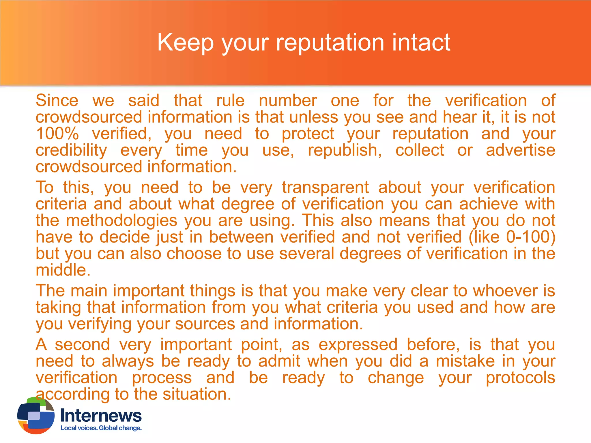 Keep your reputation intact
Since we said that rule number one for the verification of
crowdsourced information is that unless you see and hear it, it is not
100% verified, you need to protect your reputation and your
credibility every time you use, republish, collect or advertise
crowdsourced information.
To this, you need to be very transparent about your verification
criteria and about what degree of verification you can achieve with
the methodologies you are using. This also means that you do not
have to decide just in between verified and not verified (like 0-100)
but you can also choose to use several degrees of verification in the
middle.
The main important things is that you make very clear to whoever is
taking that information from you what criteria you used and how are
you verifying your sources and information.
A second very important point, as expressed before, is that you
need to always be ready to admit when you did a mistake in your
verification process and be ready to change your protocols
according to the situation.

 