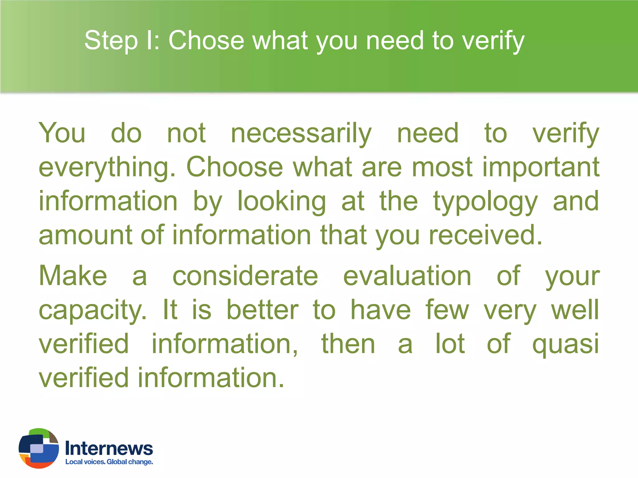 Step I: Chose what you need to verify

You do not necessarily need to verify
everything. Choose what are most important
information by looking at the typology and
amount of information that you received.
Make a considerate evaluation of your
capacity. It is better to have few very well
verified information, then a lot of quasi
verified information.

 
