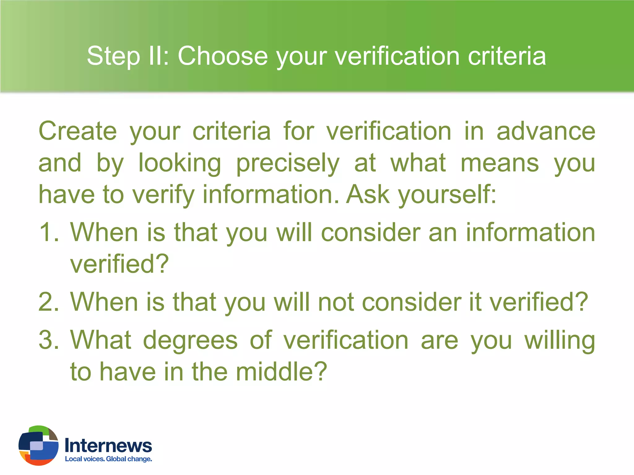 Step II: Choose your verification criteria
Create your criteria for verification in advance
and by looking precisely at what means you
have to verify information. Ask yourself:
1. When is that you will consider an information
verified?
2. When is that you will not consider it verified?
3. What degrees of verification are you willing
to have in the middle?

 