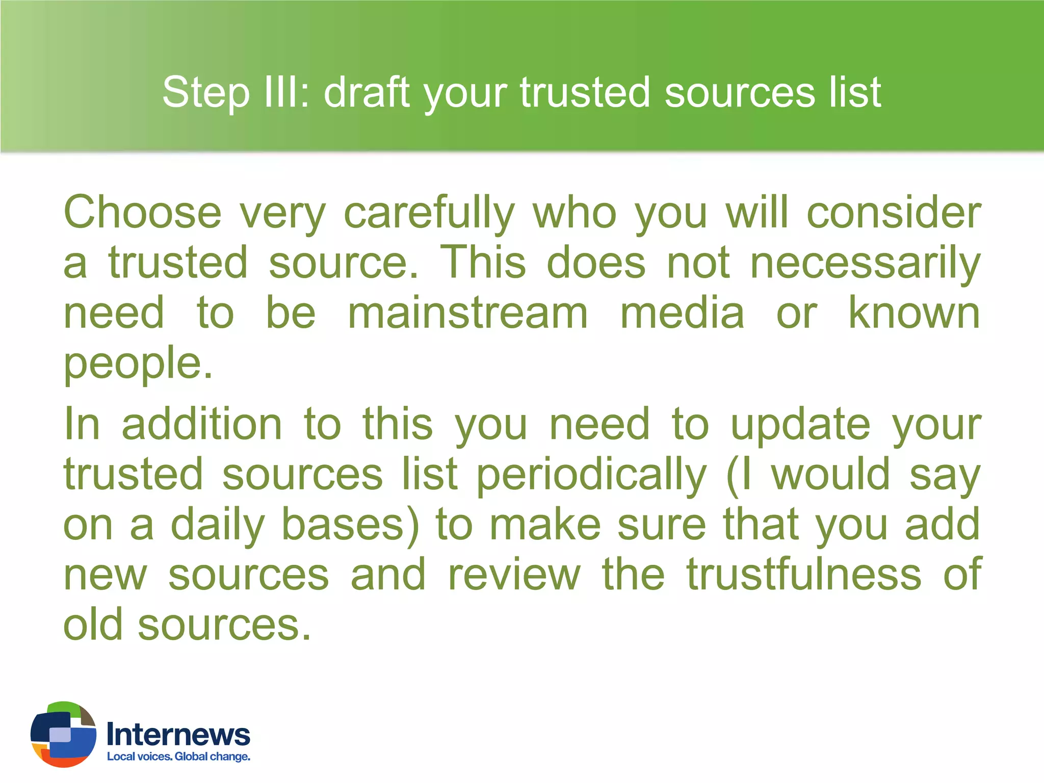 Step III: draft your trusted sources list

Choose very carefully who you will consider
a trusted source. This does not necessarily
need to be mainstream media or known
people.
In addition to this you need to update your
trusted sources list periodically (I would say
on a daily bases) to make sure that you add
new sources and review the trustfulness of
old sources.

 