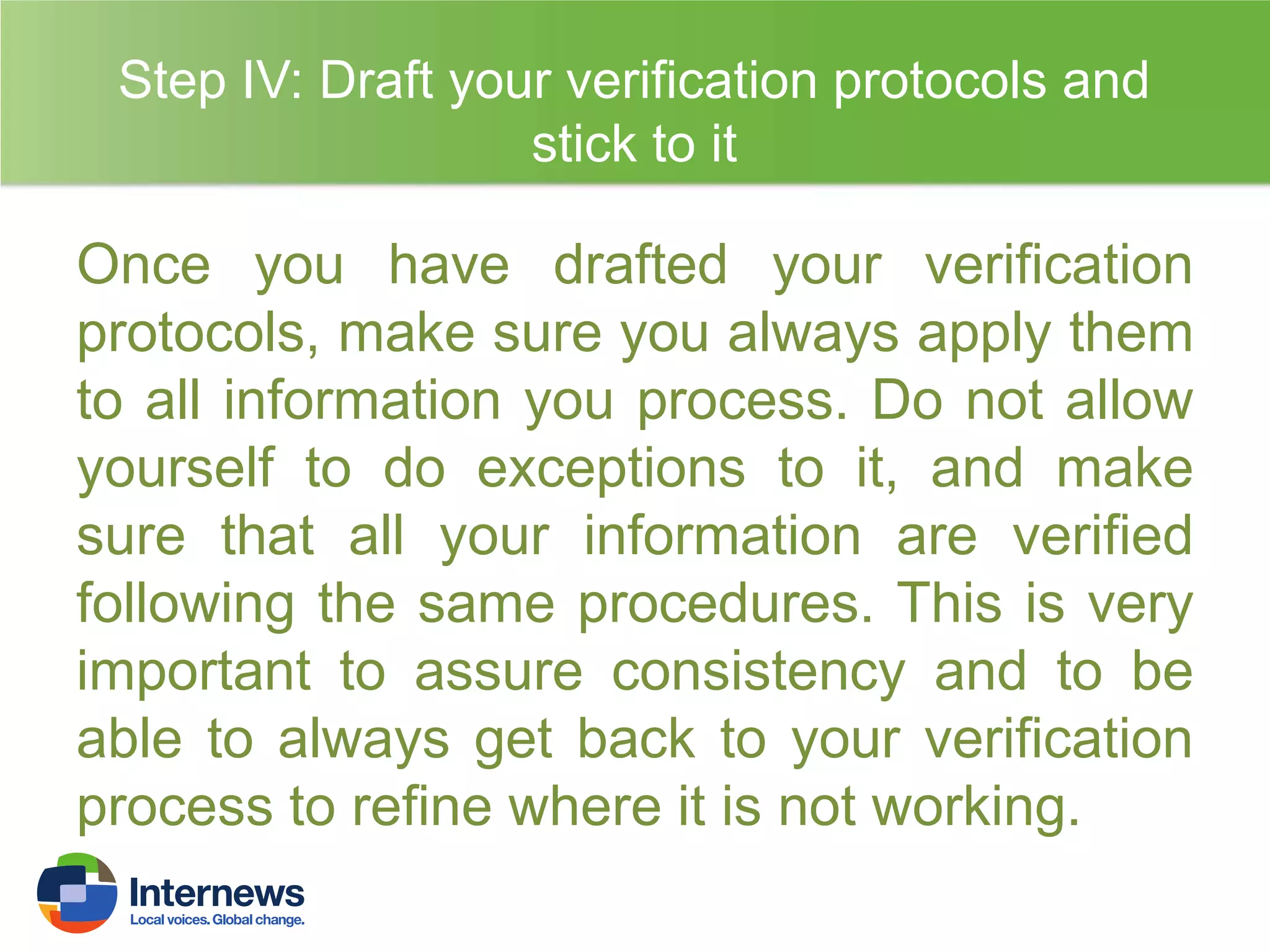 Step IV: Draft your verification protocols and
stick to it

Once you have drafted your verification
protocols, make sure you always apply them
to all information you process. Do not allow
yourself to do exceptions to it, and make
sure that all your information are verified
following the same procedures. This is very
important to assure consistency and to be
able to always get back to your verification
process to refine where it is not working.

 