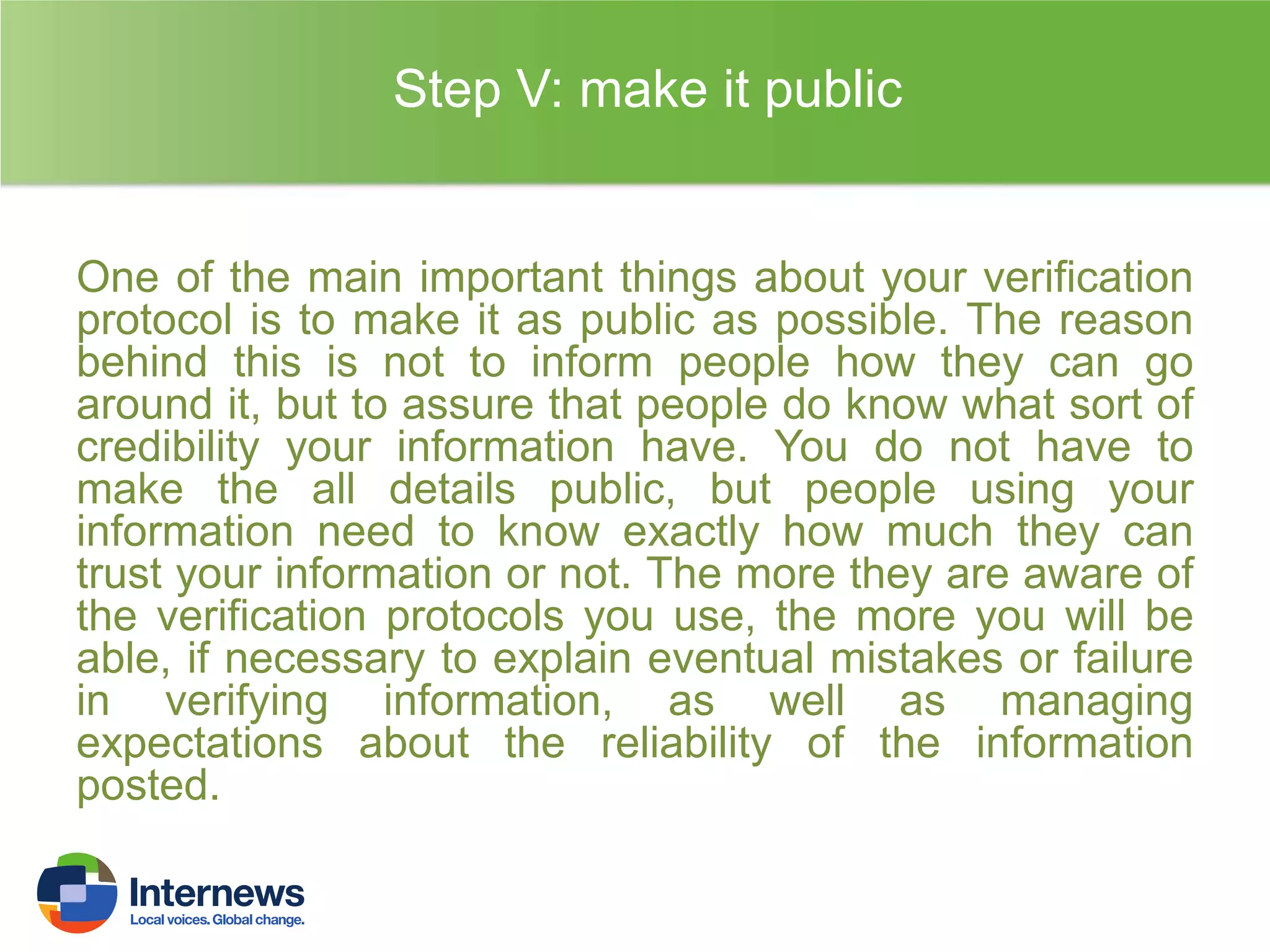 Step V: make it public

One of the main important things about your verification
protocol is to make it as public as possible. The reason
behind this is not to inform people how they can go
around it, but to assure that people do know what sort of
credibility your information have. You do not have to
make the all details public, but people using your
information need to know exactly how much they can
trust your information or not. The more they are aware of
the verification protocols you use, the more you will be
able, if necessary to explain eventual mistakes or failure
in verifying information, as well as managing
expectations about the reliability of the information
posted.

 