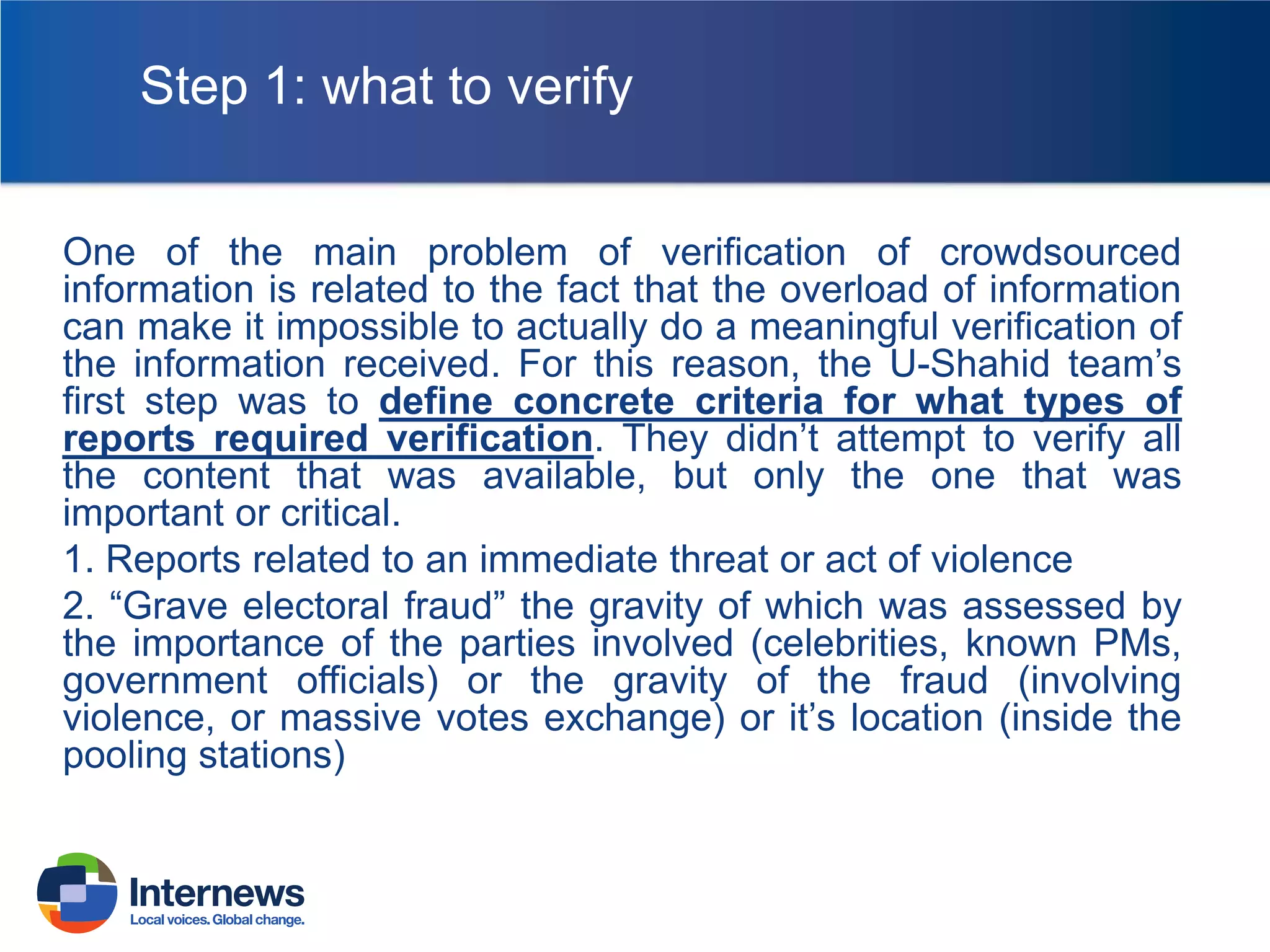 Step 1: what to verify
One of the main problem of verification of crowdsourced
information is related to the fact that the overload of information
can make it impossible to actually do a meaningful verification of
the information received. For this reason, the U-Shahid team’s
first step was to define concrete criteria for what types of
reports required verification. They didn’t attempt to verify all
the content that was available, but only the one that was
important or critical.
1. Reports related to an immediate threat or act of violence
2. “Grave electoral fraud” the gravity of which was assessed by
the importance of the parties involved (celebrities, known PMs,
government officials) or the gravity of the fraud (involving
violence, or massive votes exchange) or it’s location (inside the
pooling stations)

 