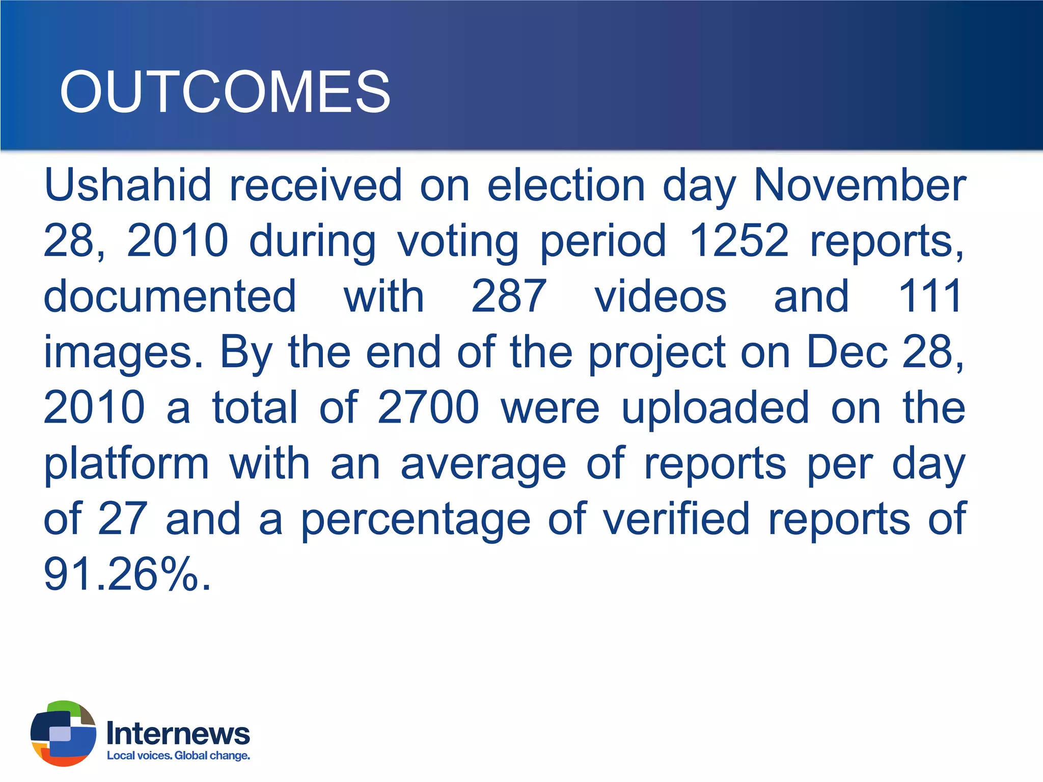 OUTCOMES
Ushahid received on election day November
28, 2010 during voting period 1252 reports,
documented with 287 videos and 111
images. By the end of the project on Dec 28,
2010 a total of 2700 were uploaded on the
platform with an average of reports per day
of 27 and a percentage of verified reports of
91.26%.

 
