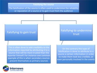 Falsifying the source
The falsification of the source is often used to undermine the reliability
or reputation of a source or to gain trust from the audience

Falsifying to gain trust

This is often done to add credibility to the
information reported by attributing it to a
source that will be more trusted than the
reporter himself. For instance one common
example of this is when secondary sources
present themselves as primary sources

Falsifying to undermine
trust

On the contrary this type of
falsification is done to attribute to a
source a certain information in order
to make them look less credible, or
even personally involved in the events

 