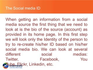 The Social media ID

When getting an information from a social
media source the first thing that we need to
look at is the bio of the source (account) as
provided in its home page. In this first step
we will look only the Identity of the person to
try to re-create his/her ID based on his/her
social media bio. We can look at several
different
social
medias:
Twitter,
Facebook,
You
Tube, Flickr, Linkedin, etc.

 