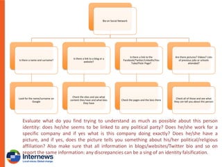 Bio on Social Network

Is there a name and surname?

Is there a link to a blog or a
website?

Is there a link to the
Facebook/Twitter/LinkedIn/You
Tube/Flickr Page?

Are there pictures? Videos? Lists
of previous jobs or schools
attended?

Look for the name/surname on
Google

Check the sites and see what
content they have and what bios
they have

Check the pages and the bios there

Check all of those and see what
they can tell you about this person

Evaluate what do you find trying to understand as much as possible about this person
identity: does he/she seems to be linked to any political party? Does he/she work for a
specific company and if yes what is this company doing exactly? Does he/she have a
picture, and if yes, does the picture tells you something about his/her political/religious
affiliation? Also make sure that all information in blogs/websites/Twitter bio and so on
report the same information: any discrepancies can be a sing of an identity falsification.

 