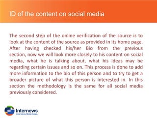 ID of the content on social media
The second step of the online verification of the source is to
look at the content of the source as provided in its home page.
After having checked his/her Bio from the previous
section, now we will look more closely to his content on social
media, what he is talking about, what his ideas may be
regarding certain issues and so on. This process is done to add
more information to the bio of this person and to try to get a
broader picture of what this person is interested in. In this
section the methodology is the same for all social media
previously considered.

 
