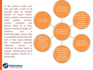 In this process make sure
that you take a look at all
possible type of content
posted on social media:
videos, photos, comments to
other
people
content,
articles,
re-tweets
and
forums. Most of us have
themes running through our
interests,
but
a
tweet/messages history that
is completely consumed with
one or two issues without
the occasional personal
reference,
humor
or
reference to other topics is
suspect. Behind every social
media account should be a
personality.

Is the content
relevant to the
issue reported?
Does this
person seems to
be committed
to a certain
cause or
particularly
interested in a
certain topic?

Is this a oneissue tweeter?

The second step
is to closely look
at the content.
Does he has
strong opinions
related to
certain topics?
And if yes, what
his opinions
are?

What other
topics is he/she
posting about?
Does the content
seem reliable? Is
there content
that does not
seems to have
been supported
by other sources?

 