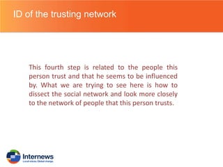 ID of the trusting network

This fourth step is related to the people this
person trust and that he seems to be influenced
by. What we are trying to see here is how to
dissect the social network and look more closely
to the network of people that this person trusts.

 