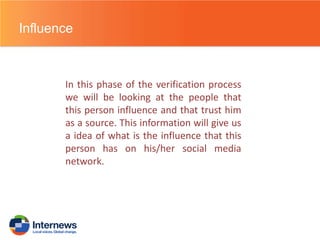 Influence

In this phase of the verification process
we will be looking at the people that
this person influence and that trust him
as a source. This information will give us
a idea of what is the influence that this
person has on his/her social media
network.

 