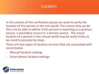 Location

In this section of the verification phase we want to verify the
location of this person in the real world. The reason why we do
this is to be able to define if this person is reporting as a primary
source, a secondary source or a tertiary source. The actual
location of a person in the virtual world may be really tricky so
we need to proceed by steps.
There are two types of location services that are associated with
social media:
- Manual location settings
- Smart phone location settings

 