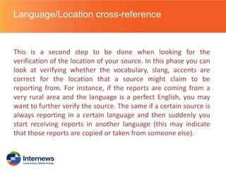 Language/Location cross-reference

This is a second step to be done when looking for the
verification of the location of your source. In this phase you can
look at verifying whether the vocabulary, slang, accents are
correct for the location that a source might claim to be
reporting from. For instance, if the reports are coming from a
very rural area and the language is a perfect English, you may
want to further verify the source. The same if a certain source is
always reporting in a certain language and then suddenly you
start receiving reports in another language (this may indicate
that those reports are copied or taken from someone else).

 