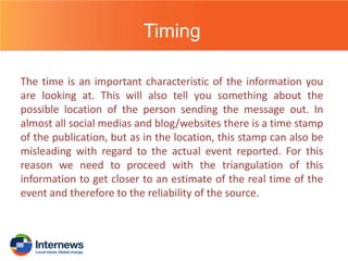 Timing
The time is an important characteristic of the information you
are looking at. This will also tell you something about the
possible location of the person sending the message out. In
almost all social medias and blog/websites there is a time stamp
of the publication, but as in the location, this stamp can also be
misleading with regard to the actual event reported. For this
reason we need to proceed with the triangulation of this
information to get closer to an estimate of the real time of the
event and therefore to the reliability of the source.

 